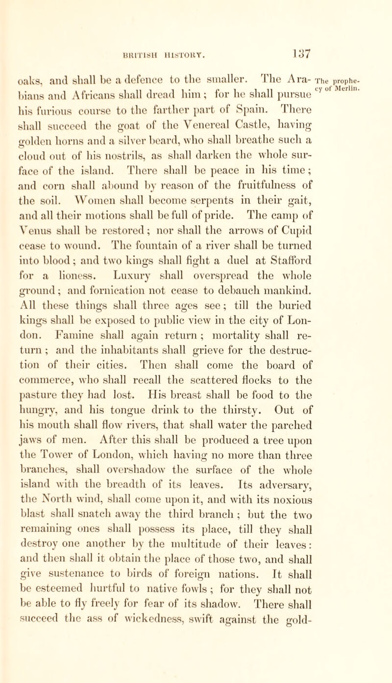 1 llG A I*a- The prophe cy of Merlin oaks, and shall be a defence to the smaller bians and Africans shall dread him; for he shall pursue his furious course to the farther part of Spain. There shall succeed the goat of the Venereal Castle, having golden horns and a silver beard, who shall breathe such a o cloud out of his nostrils, as shall darken the whole sur- face of the island. There shall be peace in his time; and corn shall abound by reason of the fruitfulness of the soil. Women shall become serpents in their gait, and all their motions shall be full of pride. The camp of Venus shall be restored; nor shall the arrows of Cupid cease to wound. The fountain of a river shall be turned into blood; and two kings shall fight a duel at Stafford for a lioness. Luxury shall overspread the whole ground; and fornication not cease to debauch mankind. All these things shall three ages see; till the buried kings shall be exposed to public view in the city of Lon- don. Famine shall again return ; mortality shall re- turn ; and the inhabitants shall grieve for the destruc- tion of their cities. Then shall come the board of commerce, who shall recall the scattered flocks to the pasture they had lost. Llis breast shall be food to the hungry, and his tongue drink to the thirsty. Out of his mouth shall flow rivers, that shall water the parched jaws of men. After this shall be produced a tree upon the Tower of London, which having no more than three branches, shall overshadow the surface of the whole island with the breadth of its leaves. Its adversary, the North wind, shall come upon it, and with its noxious blast shall snatch away the third branch; but the two remaining ones shall possess its place, till they shall destroy one another by the multitude of their leaves: and then shall it obtain the place of those two, and shall give sustenance to birds of foreign nations. It shall be esteemed hurtful to native fowls; for they shall not be aide to fly freely for fear of its shadow. There shall succeed the ass of wickedness, swift against the gold-