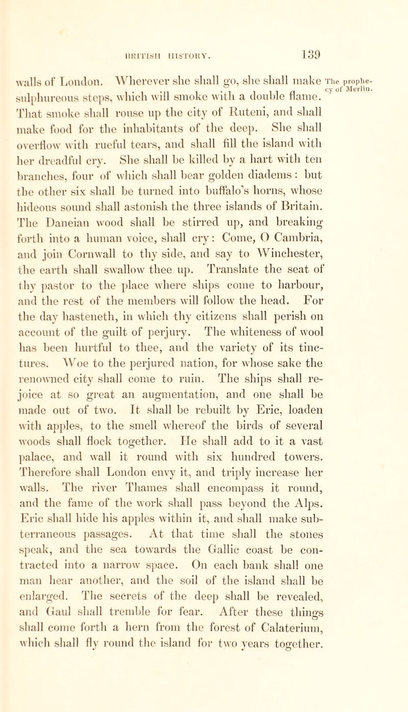 walls of London. Wherever she shall go, she shall make ti sulphureous steps, which will smoke with a double flame. 1 That smoke shall rouse up the city of Ruteni, and shall make food for the inhabitants of the deep. She shall overflow with rueful tears, and shall fill the island with her dreadful cry. She shall be killed by a hart with ten branches, four of which shall bear golden diadems : but the other six shall be turned into buffalo’s horns, whose hideous sound shall astonish the three islands of Britain. The Daneian wood shall be stirred up, and breaking forth into a human voice, shall cry: Come, O Cambria, and join Cornwall to thy side, and say to Winchester, the earth shall swallow thee up. Translate the seat of thy pastor to the place where ships come to harbour, and the rest of the members will follow the head. For the day hasteneth, in which thy citizens shall perish on account of the guilt of perjury. The whiteness of wool has been hurtful to thee, and the variety of its tinc- tures. Woe to the perjured nation, for whose sake the renowned city shall come to ruin. The ships shall re- joice at so great an augmentation, and one shall be made out of two. It shall be rebuilt by Eric, loaden with apples, to the smell whereof the birds of several woods shall flock together. He shall add to it a vast palace, and wall it round with six hundred towers. Therefore shall London envy it, and triply increase her walls. The river Thames shall encompass it round, and the fame of the work shall pass beyond the Alps. Eric shall hide his apples within it, and shall make sub- terraneous passages. At that time shall the stones speak, and the sea towards the Gallic coast be con- tracted into a narrow space. On each bank shall one man hear another, and the soil of the island shall be enlarged. The secrets of the deep shall be revealed, and Gaul shall tremble for fear. After these things o shall come forth a hern from the forest of Calaterium, which shall fly round the island for two years together. e prophe- of Merlin.