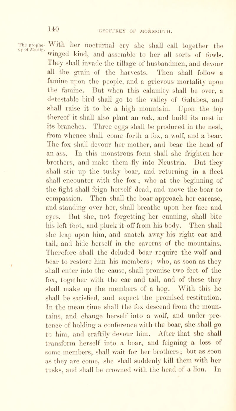 GKOFFKEY OF MONMOUTH. The prophe- cy of Merlin With her nocturnal cry she shall call together the winged kind, and assemble to her all sorts of fowls. They shall invade the tillage of husbandmen, and devour all the grain of the harvests. Then shall follow a famine upon the people, and a grievous mortality upon the famine. But when this calamity shall be over, a detestable bird shall go to the valley of Galabes, and shall raise it to be a high mountain. Upon the top thereof it shall also plant an oak, and build its nest in its branches. Three eggs shall be produced in the nest, from whence shall come forth a fox, a wolf, and a bear. The fox shall devour her mother, and bear the head of an ass. In this monstrous form shall she frighten her brothers, and make them fly into Neustria. But they shall stir up the tusky boar, and returning in a fleet shall encounter with the fox ; who at the beginning of the fight shall feign herself dead, and move the boar to compassion. Then shall the boar approach her carcase, and standing over her, shall breathe upon her face and eyes. But she, not forgetting her cunning, shall bite his left foot, and pluck it oft'from liis body. Then shall she leap upon him, and snatch away his right ear and tail, and hide herself in the caverns of the mountains. Therefore shall the deluded boar require the wolf and bear to restore him his members; who, as soon as they shall enter into the cause, shall promise two feet of the fox, together with the ear and tail, and of these they shall make up the members of a hog. With this he shall be satisfied, and expect the promised restitution. In the mean time shall the fox descend from the moun- tains, and change herself into a wolf, and under pre- tence of holding a conference with the boar, she shall go to him, and craftily devour him. After that she shall transform herself into a boar, and feigning a loss ol some members, shall wait for her brothers; but as soon as they are come, she shall suddenly kill them with her tusks, and shall be crowned with the head of a lion. In