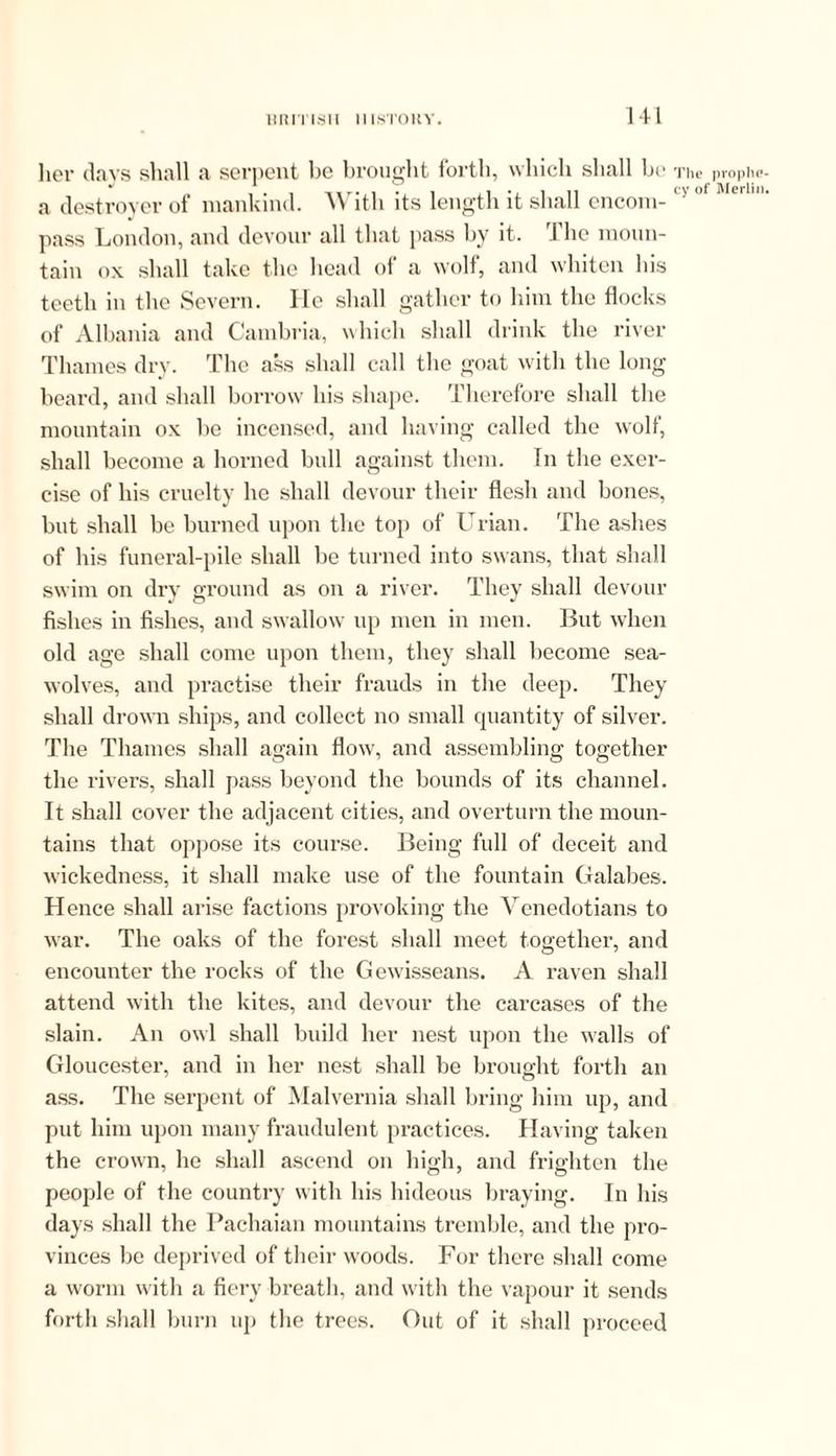 her clays shall a serpent be brought forth, which shall be a destroyer of mankind. With its length it shall encom- pass London, and devour all that pass by it. I he moun- tain ox shall take the head of a wolf, and whiten his teeth in the Severn. lie shall gather to him the flocks of Albania and Cambria, which shall drink the river Thames dry. The ass shall call the goat with the long beard, and shall borrow his shape. Therefore shall the mountain ox be incensed, and having called the wolf, shall become a horned bull against them, in the exer- cise of his cruelty he shall devour their flesh and bones, but shall be burned upon the top of Urian. The ashes of his funeral-pile shall be turned into swans, that shall swim on dry ground as on a river. They shall devour fishes in fishes, and swallow up men in men. But when old age shall come upon them, they shall become sea- wolves, and practise their frauds in the deep. They shall drown ships, and collect no small quantity of silver. The Thames shall again flow', and assembling together the rivers, shall pass beyond the bounds of its channel. It shall cover the adjacent cities, and overturn the moun- tains that oppose its course. Being full of deceit and wickedness, it shall make use of the fountain Galabes. Hence shall arise factions provoking the Venedotians to war. The oaks of the forest shall meet together, and encounter the rocks of the Gewisseans. A raven shall attend with the kites, and devour the carcases of the slain. An owl shall build her nest upon the walls of Gloucester, and in her nest shall be brought forth an ass. The serpent of Malvernia shall bring him up, and put him upon many fraudulent practices. Having taken the crown, he shall ascend on high, and frighten the people of the country with his hideous braying. In his days shall the Pachaian mountains tremble, and the pro- vinces be deprived of their woods. For there shall come a worm with a fiery breath, and with the vapour it sends forth shall burn up the trees. Out of it shall proceed The prophe-