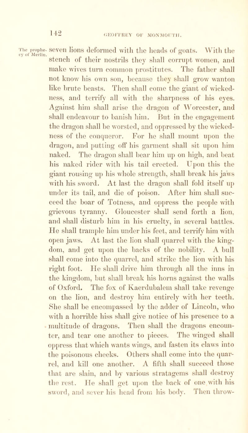 (JKOITIIIY 01 MONMOI I'll. lie proplie- • of Merlin. seven lions deformed with the heads of goats. With the stencil of their nostrils they shall corrupt women, and make wives turn common prostitutes. The father shall not know his own son, because they shall grow wanton like brute beasts. Then shall come the giant of wicked- ness, and terrify all with the sharpness of his eyes. Against him shall arise the dragon of Worcester, and shall endeavour to banish him. Tbit in the engagement the dragon shall be worsted, and oppressed by the wicked- ness of the conqueror. For he shall mount upon the dragon, and putting off his garment shall sit upon him naked. The dragon shall bear him up on high, and beat his naked rider with his tail erected. Upon this the giant rousing up his whole strength, shall break his jaws with his sword. At last the dragon shall fold itself up under its tail, and die of poison. After him shall suc- ceed the boar of Totness, and oppress the people with grievous tyranny. Gloucester shall send forth a lion, and shall disturb him in his cruelty, in several battles. He shall trample him under his feet, and terrify him with open jaws. At last the lion shall quarrel with the king- dom, and get upon the backs of the nobility. A bull shall come into the quarrel, and strike the lion with his right foot. He shall drive him through all the inns in the kingdom, but shall break his horns against the walls of Oxford. The fox of Kaerdubalein shall take revenge on the lion, and destroy him entirely with her teeth. She shall be encompassed by the adder of Lincoln, who with a horrible hiss shall give notice of his presence to a multitude of dragons. Then shall the dragons encoun- ter, and tear one another to pieces. The winged shall oppress that which wants wings, and fasten its claws into the poisonous cheeks. Others shall come into the quar- rel, and kill one another. A fifth shall succeed those that are slain, and by various stratagems shall destroy the rest. He shall get upon the back of one with his sword, and sever his head from his body. Then throw-