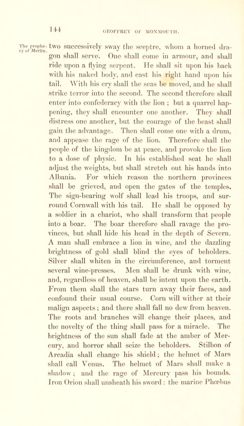 GEOFFREY 01 MOXMOIJTII. The prophe- ey of Merlin. two successively sway the sceptre, whom a horned dra- gon shall serve. One shall come in armour, and shall ride upon a flying serpent. lie shall sit upon his back with his naked body, and cast his right hand upon his tail. With his cry shall the seas be moved, and he shall strike terror into the second. The second therefore shall enter into confederacy with the lion ; but a quarrel hap- pening, they shall encounter one another. They shall distress one another, but the courage of the beast shall gain the advantage. Then shall come one with a drum, and appease the rage of the lion. Therefore shall the people of the kingdom be at peace, and provoke the lion to a dose of physic. In his established seat he shall adjust the weights, but shall stretch out his hands into Albania. For which reason the northern provinces shall be grieved, and open the gates of the temples. The sign-bearing wolf shall lead his troops, and sur- round Cornwall with his tail. He shall be opposed by a soldier in a chariot, who shall transform that people into a boar. The boar therefore shall ravage the pro- vinces, but shall hide his head in the depth of Severn. A man shall embrace a lion in wine, and the dazzling brightness of gold shall blind the eyes of beholders. Silver shall whiten in the circumference, and torment several wine-presses. Men shall be drunk with wine, and, regardless of heaven, shall be intent upon the earth. From them shall the stars turn away their faces, and confound their usual course. Corn will wither at their malign aspects; and there shall fall no dew from heaven. The roots and branches will change their places, and the novelty of the thing shall pass for a miracle. The brightness of the sun shall fade at the amber of Mer- cury, and horror shall seize the beholders. Stilbon of Arcadia shall change his shield; the helmet of Mars shall call Venus. The helmet of Mars shall make a shadow; and the rage of Mercury pass his bounds. Iron Orion shall unsheath his sword : the marine Phoebus