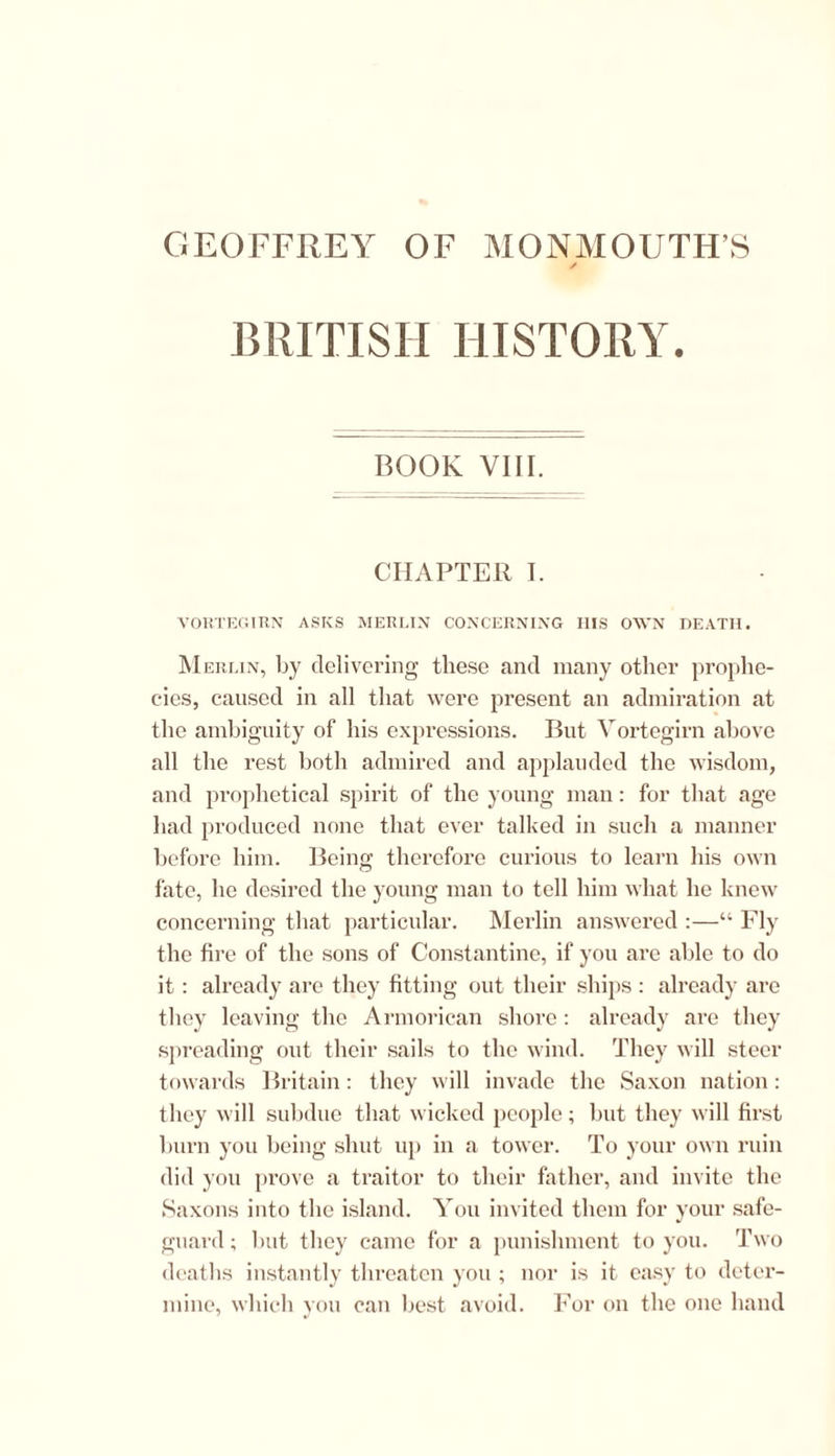 GEOFFREY OF MONMOUTH’S BRITISH HISTORY. BOOK VIII. CHAPTER I. VORTEGIRN ASKS MERLIN CONCERNING HIS OWN DEATH. Merlin, by delivering these and many other prophe- cies, caused in all that were present an admiration at the ambiguity of his expressions. But Vortegirn above all the rest both admired and applauded the wisdom, and prophetical spirit of the young man: for that age had produced none that ever talked in such a manner before him. Being therefore curious to learn his own fate, he desired the young man to tell him what he knew concerning that particular. Merlin answered :—“ Fly the fire of the sons of Constantine, if you are able to do it: already are they fitting out their ships : already are they leaving the Armorican shore: already are they spreading out their sails to the wind. They will steer towards Britain: they will invade the Saxon nation: they will subdue that wicked people; but they will first burn you being shut up in a tower. To your own ruin did you prove a traitor to their father, and invite the Saxons into the island. You invited them for your safe- guard; but they came for a punishment to you. Two deaths instantly threaten you ; nor is it easy to deter- mine, which you can best avoid. For on the one hand