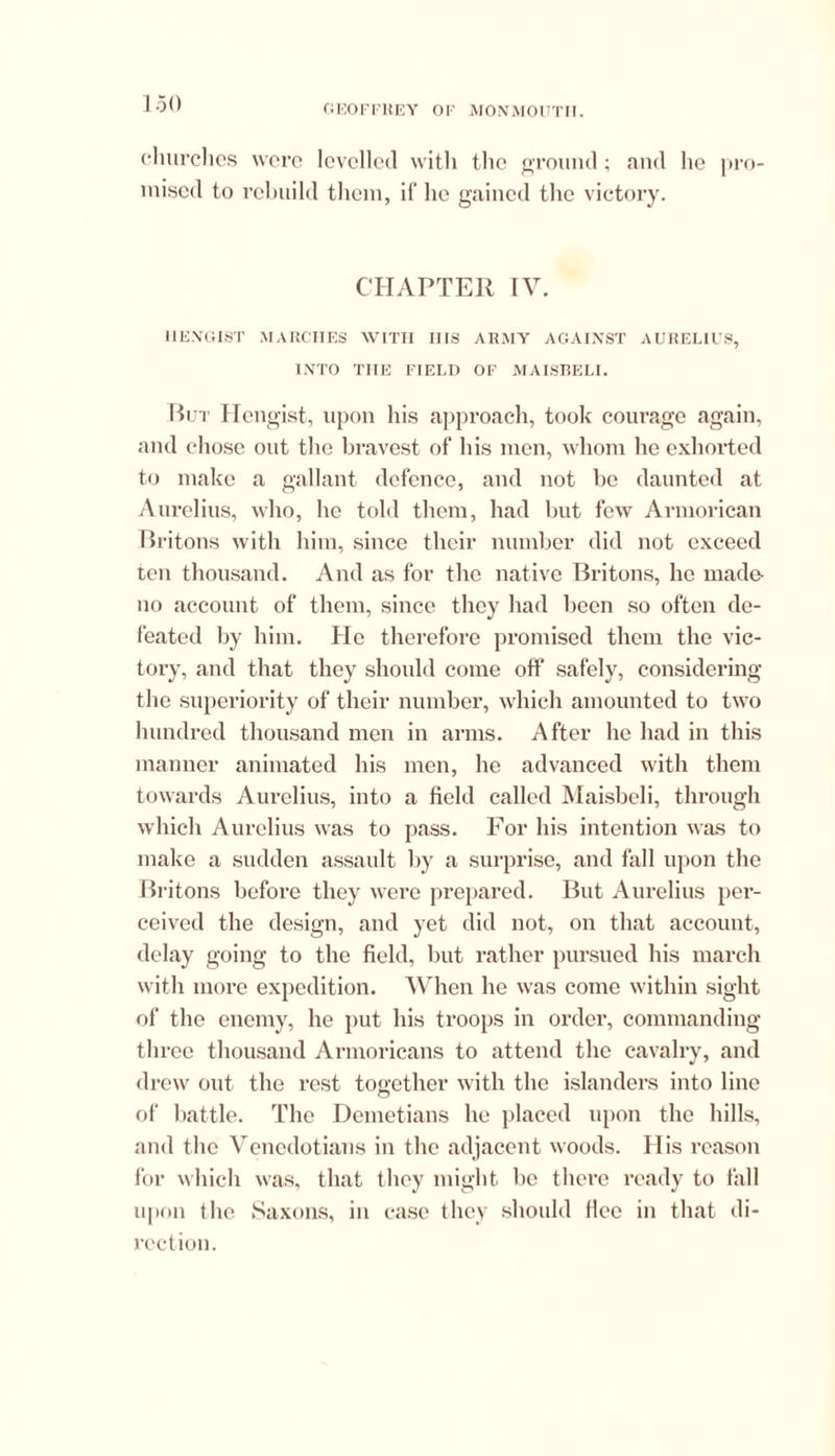 churches were levelled with the ground; and lie pro- mised to rebuild them, if he gained the victory. CHAPTER IV. IIENGIST MARCHES WITH IIIS ARMY AGAINST AURELIUS, INTO THE FIELD OF MAISBELI. But Hengist, upon his approach, took courage again, and chose out the bravest of his men, whom he exhorted to make a gallant defence, and not be daunted at Aurelius, who, he told them, had but few Armorican Britons with him, since their number did not exceed ten thousand. And as for the native Britons, he made- no account of them, since they had been so often de- feated by him. He therefore promised them the vic- tory, and that they should come off safely, considering the superiority of their number, which amounted to two hundred thousand men in arms. After he had in this manner animated his men, he advanced with them towards Aurelius, into a field called Maisbeli, through which Aurelius was to pass. For his intention was to make a sudden assault by a surprise, and fall upon the Britons before they were prepared. But Aurelius per- ceived the design, and yet did not, on that account, delay going to the field, but rather pursued his march with more expedition. When he was come within sight of the enemy, he put his troops in order, commanding three thousand Armoricans to attend the cavalry, and drew out the rest tooether with the islanders into line © of battle. The Demetians he placed upon the hills, and the Venedotians in the adjacent woods. His reason for which was, that they might be there ready to fall upon the Saxons, in case they should flee in that di- rection.