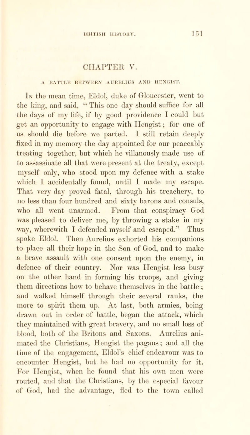 CHAPTER V. A RATTLE BETWEEN AURELIUS AN1) HENGIST. I.v the moan time, Eldol, duke of Gloucester, went to the king, and said, “ Tliis one day should suffice for all the days of my life, if by good providence I could but get an opportunity to engage with Hengist; for one of us should die before we parted. I still retain deeply fixed in my memory the day appointed for our peaceably treating together, but which he villanously made use of to assassinate all that were present at the treaty, except myself only, who stood upon my defence with a stake which I accidentally found, until I made my escape. That very day proved fatal, through his treachery, to no less than four hundred and sixty barons and consuls, who all went unarmed. From that conspiracy God was pleased to deliver me, by throwing a stake in my way, wherewith I defended myself and escaped.” Thus spoke Eldol. Then Aurelius exhorted his companions to place all their hope in the Son of God, and to make a brave assault with one consent upon the enemy, in defence of their country. Nor was Hengist less busy on the other hand in forming his troops, and giving them directions how to behave themselves in the battle; and walked himself through their several ranks, the more to spirit them up. At last, both armies, being drawn out in order of battle, began the attack, which they maintained with great bravery, and no small loss of blood, both of the Britons and Saxons. Aurelius ani- mated the Christians, Hengist the pagans; and all the time of the engagement, Eldol’s chief endeavour was to encounter Hengist, but he had no opportunity for it. For Hengist, when he found that his own men were routed, and that the Christians, by the especial favour of God, had the advantage, fled to the town called