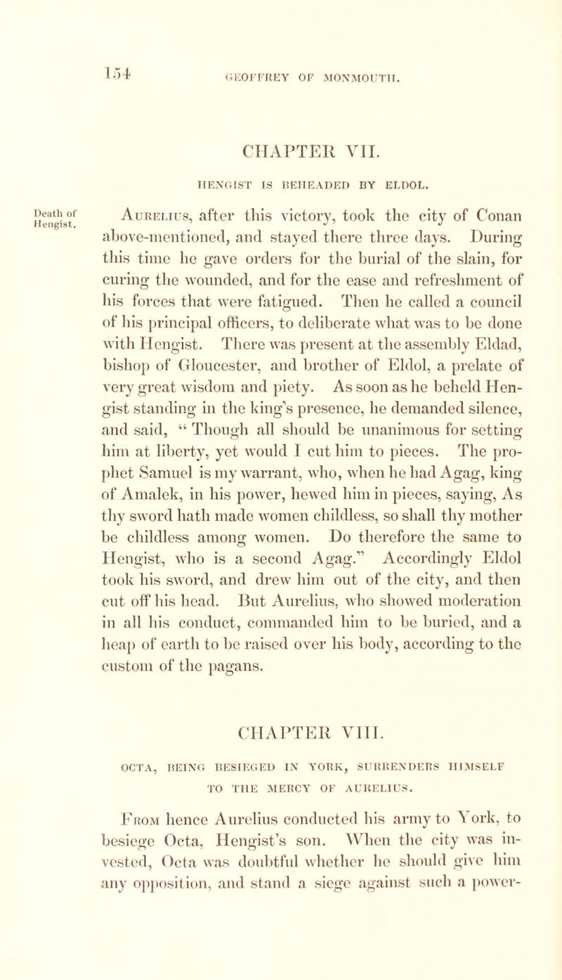 Death of Hengist, 154 CHAPTER VII. HENGIST IS BEHEADED BY ELDOL. Aurelius, after this victory, took the city of Conan above-mentioned, and stayed there three days. During this time he gave orders for the burial of the slain, for curing the wounded, and for the ease and refreshment of his forces that were fatigued. Then he called a council of his principal officers, to deliberate what was to be done with Hengist. There was present at the assembly Eldad, bishop of Gloucester, and brother of Eldol, a prelate of very great wisdom and piety. As soon as he beheld Hen- gist standing in the king's presence, he demanded silence, and said, “ Though all should be unanimous for setting him at liberty, yet would 1 cut him to pieces. The pro- phet Samuel is my warrant, who, when he had Agag, king of Amalek, in his power, hewed him in pieces, saying, As thy sword hath made women childless, so shall thy mother be childless among women. Do therefore the same to Hengist, who is a second Agag.” Accordingly Eldol took his sword, and drew him out of the city, and then cut off Ins head. But Aurelius, who showed moderation in all his conduct, commanded him to be buried, and a heap of earth to be raised over his body, according to the custom of the pagans. CHAPTER VIII. OCTA, BEING BESIEGED IN YORK, SURRENDERS HIMSELF TO THE MERCY OF AURELIUS. From hence Aurelius conducted his army to A ork, to besiege Octa, Ilengist’s son. When the city was in- vested, Octa was doubtful whether he should give him any opposition, and stand a siege against such a power-