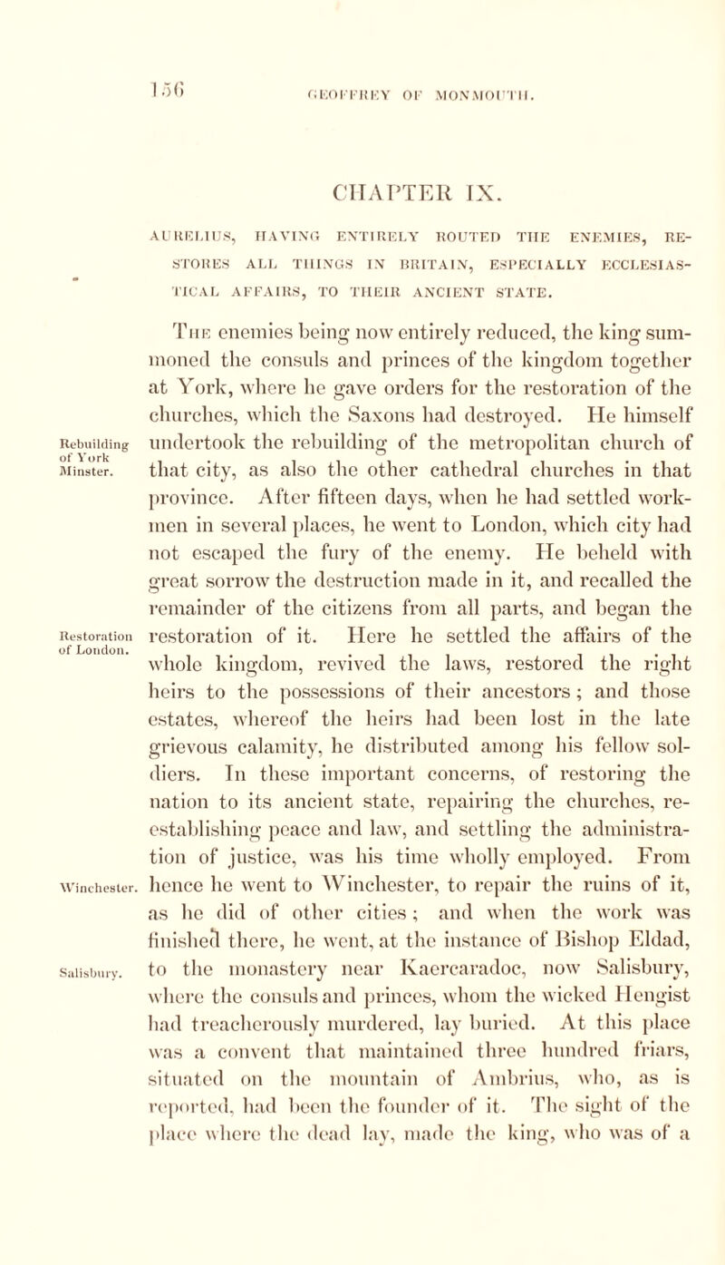 (; eorr ki<:y or monmoutii. Rebuilding of York Minster. Restoration of London. Winchester. Salisbury. 156 CHAPTER IX. AURELIUS, HAVING ENTI RELY ROUTED THE ENEMIES, RE- STORES ALL THINGS IN BRITAIN, ESPECIALLY ECCLESIAS- TICAL AFFAIRS, TO THEIR ANCIENT STATE. The enemies being now entirely reduced, the king sum- moned the consuls and princes of the kingdom together at York, where he gave orders for the restoration of the churches, which the Saxons had destroyed. He himself undertook the rebuilding of the metropolitan church of that city, as also the other cathedral churches in that province. After fifteen days, when he had settled work- men in several places, he went to London, which city had not escaped the fury of the enemy. He beheld with great sorrow the destruction made in it, and recalled the remainder of the citizens from all parts, and began the restoration of it. Here he settled the affairs of the whole kingdom, revived the laws, restored the right heirs to the possessions of their ancestors; and those estates, whereof the heirs had been lost in the late grievous calamity, he distributed among his fellow sol- diers. In these important concerns, of restoring the nation to its ancient state, repairing the churches, re- establishing peace and law, and settling the administra- tion of justice, was his time wholly employed. From hence he went to Winchester, to repair the ruins of it, as he did of other cities; and when the work was finished there, he went, at the instance of Bishop Eldad, to the monastery near Kaercaradoc, now Salisbury, where the consuls and princes, whom the wicked Hengist had treacherously murdered, lay buried. At this place was a convent that maintained three hundred friars, situated on the mountain of Ambrius, who, as is reported, had been the founder of it. The sight of the place where the dead lay, made the king, who was of a