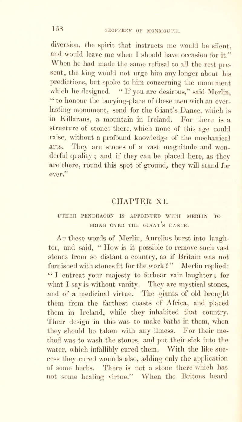 1 58 diversion, the spirit that instructs me would be silent, and would leave me when I should have occasion for it.” AN hen he had made the same refusal to all the rest pre- sent, the king would not urge him any longer about his predictions, but spoke to him concerning the monument which he designed. “If you are desirous,” said Merlin, “ to honour the hurying-place of these men with an ever- lasting monument, send for the Giant’s Dance, which is in Killaraus, a mountain in Ireland. For there is a structure of stones there, which none of this age could raise, without a profound knowledge of the mechanical arts. They are stones of a vast magnitude and won- derful quality; and if they can be placed here, as they are there, round this spot of ground, they will stand for ever.” CHAPTER XI. UTIIER PENDRAGON IS APPOINTED WITH MERLIN TO BRING OYER THE GIANt’s DANCE. At these words of Merlin, Aurelius burst into laugh- ter, and said, “ How is it possible to remove such vast stones from so distant a country, as if Britain was not furnished with stones fit for the work ? ” Merlin replied: “ I entreat your majesty to forbear vain laughter; for what I say is without vanity. They are mystical stones, and of a medicinal virtue. The giants of old brought them from the farthest coasts of Africa, and placed them in Ireland, while they inhabited that country. Their design in this was to make baths in them, when they should be taken with any illness. For their me- thod was to wash the stones, and put their sick into the water, which infallibly cured them. With the like suc- cess they cured wounds also, adding only the application of some herbs. There is not a stone there which has not some healing virtue.” When the Britons heard