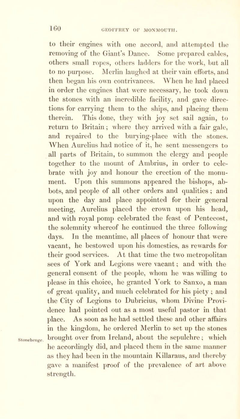 Stonehenge. 160 to their engines with one accord, and attempted the removing of the Giant’s Dance. Some prepared cables, others small ropes, others ladders for the work, but all to no purpose. Merlin laughed at their vain efforts, and then began his own contrivances. When he had placed in order the engines that were necessary, he took down the stones with an incredible facility, and gave direc- tions for carrying them to the ships, and placing them therein. This done, they with joy set sail again, to return to Britain; where they arrived with a fair gale, and repaired to the burying-place with the stones. When Aurelius had notice of it, he sent messengers to all parts of Britain, to summon the clergy and people together to the mount of Ambrius, in order to cele- brate with joy and honour the erection of the monu- ment. Upon this summons appeared the bishops, ab- bots, and people of all other orders and qualities; and upon the day and place appointed for their general meeting, Aurelius placed the crown upon his head, and with royal pomp celebrated the feast of Pentecost, the solemnity whereof he continued the three following- days. In the meantime, all places of honour that were vacant, he bestowed upon his domestics, as rewards for their good services. At that time the two metropolitan sees of York and Legions were vacant; and with the general consent of the people, whom he was willing to please in this choice, he granted York to Sanxo, a man of great quality, and much celebrated for his piety ; and the City of Legions to Dubricius, whom Divine Provi- dence had pointed out as a most useful pastor in that place. As soon as he had settled these and other affairs in the kingdom, he ordered Merlin to set up the stones brought over from Ireland, about the sepulchre; which he accordingly did, and placed them in the same manner as they had been in the mountain Killaraus, and thereby gave a manifest proof of the prevalence of art above strength.