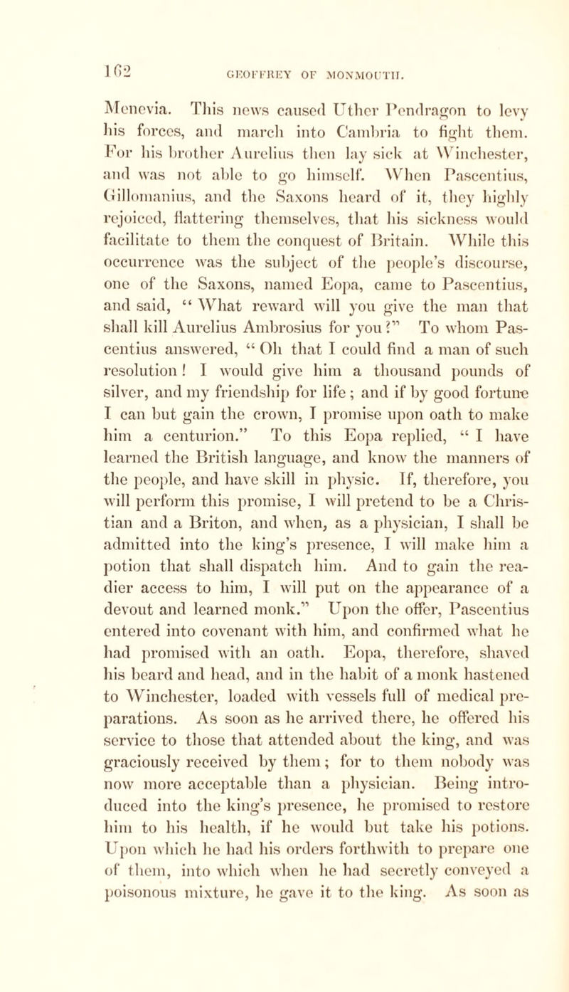 102 Menovia. Tliis news caused Uther Pendragon to levy Ills forces, and march into Cambria to fight them. For his brother Aurelius then lay sick at Winchester, and was not able to go himself. When Pascentius, Gillomanius, and the Saxons heard of it, they highly rejoiced, flattering themselves, that his sickness would facilitate to them the conquest of Britain. While this occurrence was the subject of the people’s discourse, one of the Saxons, named Eopa, came to Pascentius, and said, “ What reward will you give the man that shall kill Aurelius Ambrosius for you 2” To whom Pas- centius answered, “ Oh that I could find a man of such resolution! I would give him a thousand pounds of silver, and my friendship for life ; and if by good fortune I can but gain the crown, I promise upon oath to make him a centurion.” To this Eopa replied, “ I have learned the British language, and know the manners of the people, and have skill in physic. If, therefore, you will perform this promise, I will pretend to be a Chris- tian and a Briton, and when, as a physician, I shall be admitted into the king’s presence, I will make him a potion that shall dispatch him. And to gain the rea- dier access to him, I will put on the appearance of a devout and learned monk.” Upon the offer, Pascentius entered into covenant with him, and confirmed what he had promised with an oath. Eopa, therefore, shaved his beard and head, and in the habit of a monk hastened to Winchester, loaded with vessels full of medical pre- parations. As soon as he arrived there, he offered his service to those that attended about the king, and was graciously received by them; for to them nobody was now more acceptable than a physician. Being intro- duced into the king’s presence, he promised to restore him to his health, if he would hut take his potions. Upon which he had his orders forthwith to prepare one of them, into which when he had secretly conveyed a poisonous mixture, he gave it to the king. As soon as