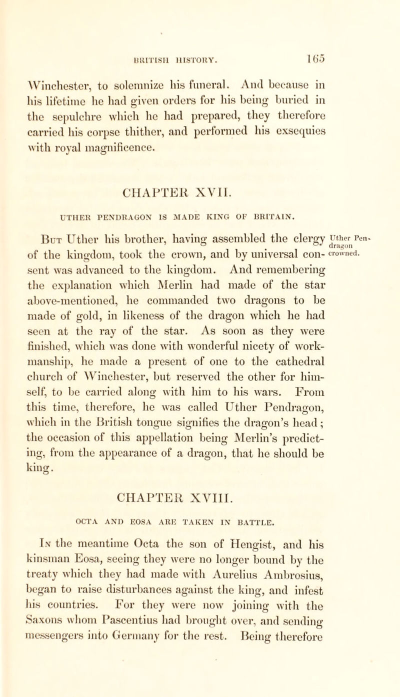 I (55 Winchester, to solemnize his funeral. And because in his lifetime he had given orders for his being buried in the sepulchre which lie had prepared, they therefore carried his corpse thither, and performed his exsequies with royal magnificence. CHAPTER XVII. UTIIER PENDRAGON IS MADE KING OF BRITAIN. But Uthcr his brother, having assembled the clergy of the kingdom, took the crown, and by universal con- sent was advanced to the kingdom. And remembering the explanation which Merlin had made of the star above-mentioned, he commanded two dragons to be made of gold, in likeness of the dragon which he had seen at the ray of the star. As soon as they were finished, which was done with wonderful nicety of work- manship, he made a present of one to the cathedral church of Winchester, but reserved the other for him- self, to be carried along with him to his wars. From this time, therefore, he was called Uther Pendragon, which in the British tongue signifies the dragon’s head; the occasion of this appellation being Merlin’s predict- ing, from the appearance of a dragon, that he should be king. o CHAPTER XVIII. OCTA AND EOSA ARE TAKEN IN BATTLE. In the meantime Octa the son of Hengist, and his kinsman Eosa, seeing they were no longer bound by the treaty which they had made with Aurelius Ambrosius, began to raise disturbances against the king, and infest his countries. For they were now joining with the Saxons whom Pascentius had brought over, and sending messengers into Germany for the rest. Being therefore Uther Pen* dragon crowned.