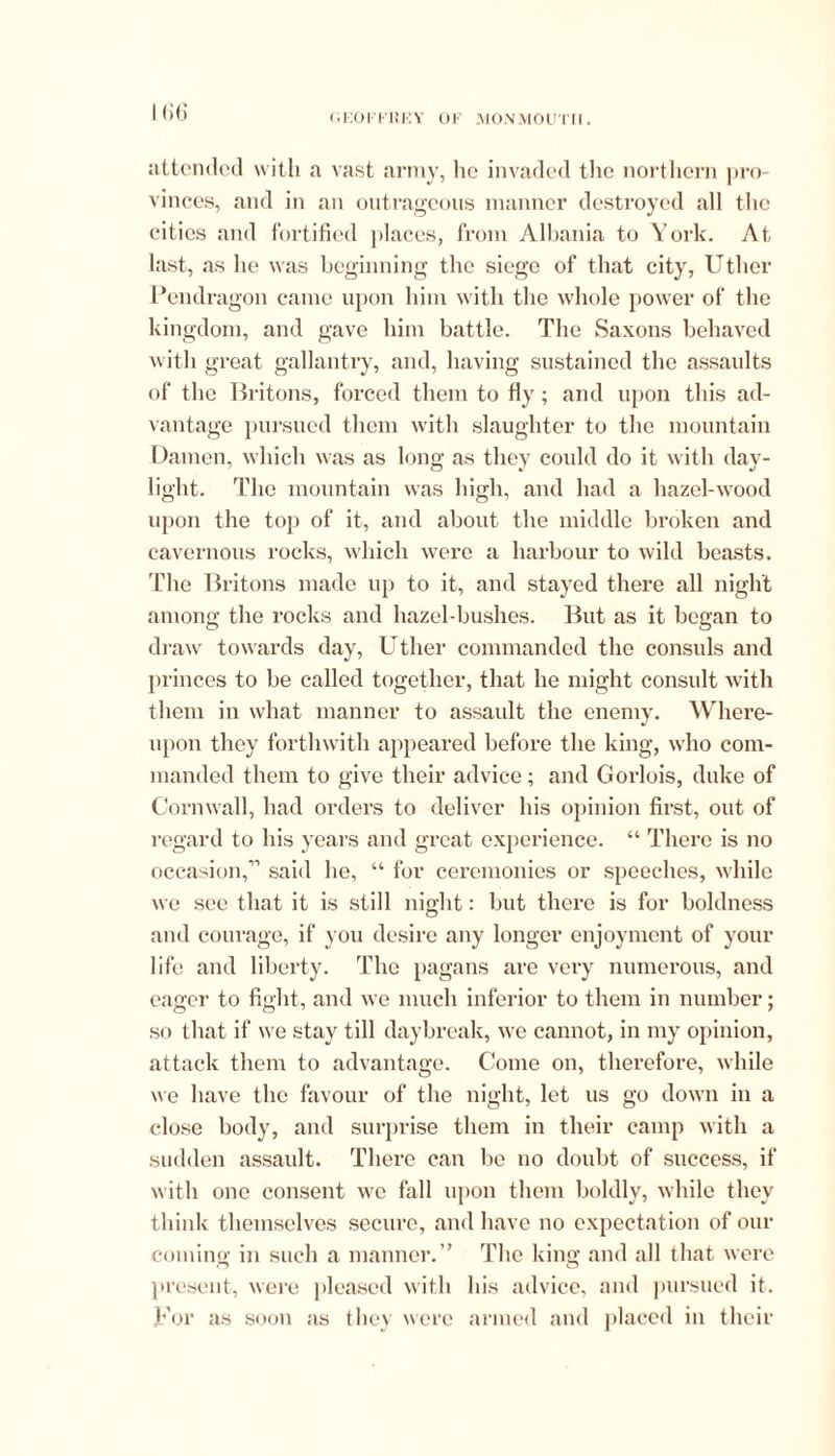 ICG attended with a vast army, lie invaded the northern pro- vinces, and in an outrageous manner destroyed all the cities and fortified places, from Albania to York. At last, as he was beginning the siege of that city, Uther Pendragon came upon him with the whole power of the kingdom, and gave him battle. The Saxons behaved with great gallantry, and, having sustained the assaults of the Britons, forced them to fiy ; and upon this ad- vantage pursued them with slaughter to the mountain Damen, which was as long as they could do it with day- light. The mountain was high, and had a hazel-wood upon the top of it, and about the middle broken and cavernous rocks, which were a harbour to wild beasts. The Britons made up to it, and stayed there all night among the rocks and hazel-bushes. But as it began to draw towards day, Uther commanded the consuls and princes to be called together, that he might consult with them in what manner to assault the enemy. Where- upon they forthwith appeared before the king, who com- manded them to give their advice; and Gorlois, duke of Cornwall, had orders to deliver his opinion first, out of regard to his years and great experience. “ There is no occasion,11 said he, “ for ceremonies or speeches, while we see that it is still night: but there is for boldness and courage, if you desire any longer enjoyment of your life and liberty. The pagans are very numerous, and eager to fight, and we much inferior to them in number; so that if we stay till daybreak, we cannot, in my opinion, attack them to advantage. Come on, therefore, while we have the favour of the night, let us go down in a close body, and surprise them in their camp with a sudden assault. There can be no doubt of success, if with one consent we fall upon them boldly, while they think themselves secure, and have no expectation of our coniine; in such a manner.” The king and all that were present, were pleased with his advice, and pursued it. For as soon as they were armed and placed in their