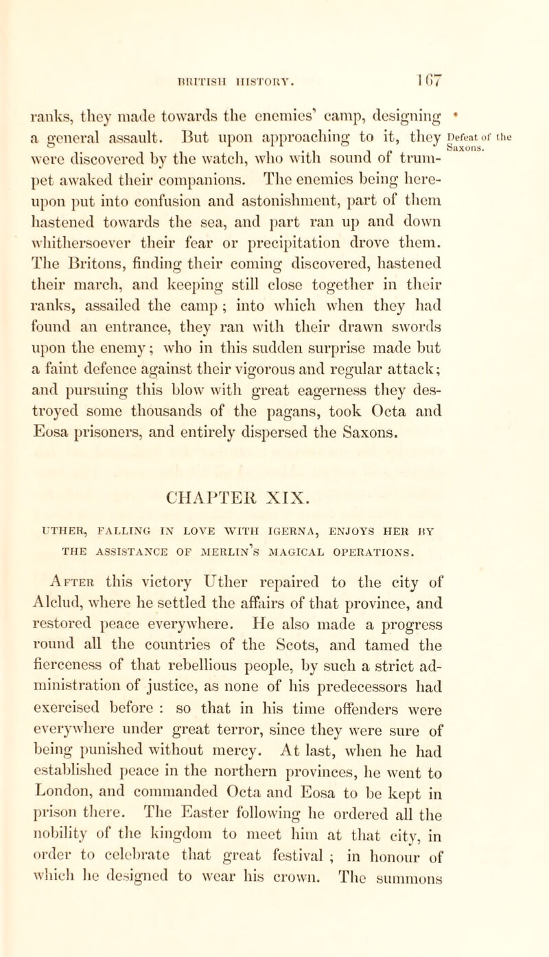 ranks, they made towards the enemies’ camp, designing • a general assault. But upon approaching to it, they nefeat (lf- ,hl. were discovered by the watch, who with sound of trum- pet. awaked their companions. The enemies being here- upon put into confusion and astonishment, part of them hastened towards the sea, and part ran up and down whithersoever their fear or precipitation drove them. The Britons, finding their coming discovered, hastened their march, and keeping still close together in their ranks, assailed the camp ; into which when they had found an entrance, they ran with their drawn swords upon the enemy; who in this sudden surprise made but a faint defence against their vigorous and regular attack; and pursuing this blow with great eagerness they des- troyed some thousands of the pagans, took Octa and Eosa prisoners, and entirely dispersed the Saxons. CHAPTER XIX. UTIIER, FALLING IN LOVE WITH IGERNA, ENJOYS HER I!Y THE ASSISTANCE OF MERLIn’s MAGICAL OPERATIONS. After this victory Uther repaired to the city of Alclud, where he settled the affairs of that province, and restored peace everywhere. He also made a progress round all the countries of the Scots, and tamed the fierceness of that rebellious people, by such a strict ad- ministration of justice, as none of his predecessors had exercised before : so that in his time offenders were everywhere under great terror, since they were sure of being punished without mercy. At last, when he had established peace in the northern provinces, he went to London, and commanded Octa and Eosa to be kept in prison there. The Easter following he ordered all the nobility of the kingdom to meet him at that city, in order to celebrate that great festival ; in honour of which he designed to wear his crown. The summons