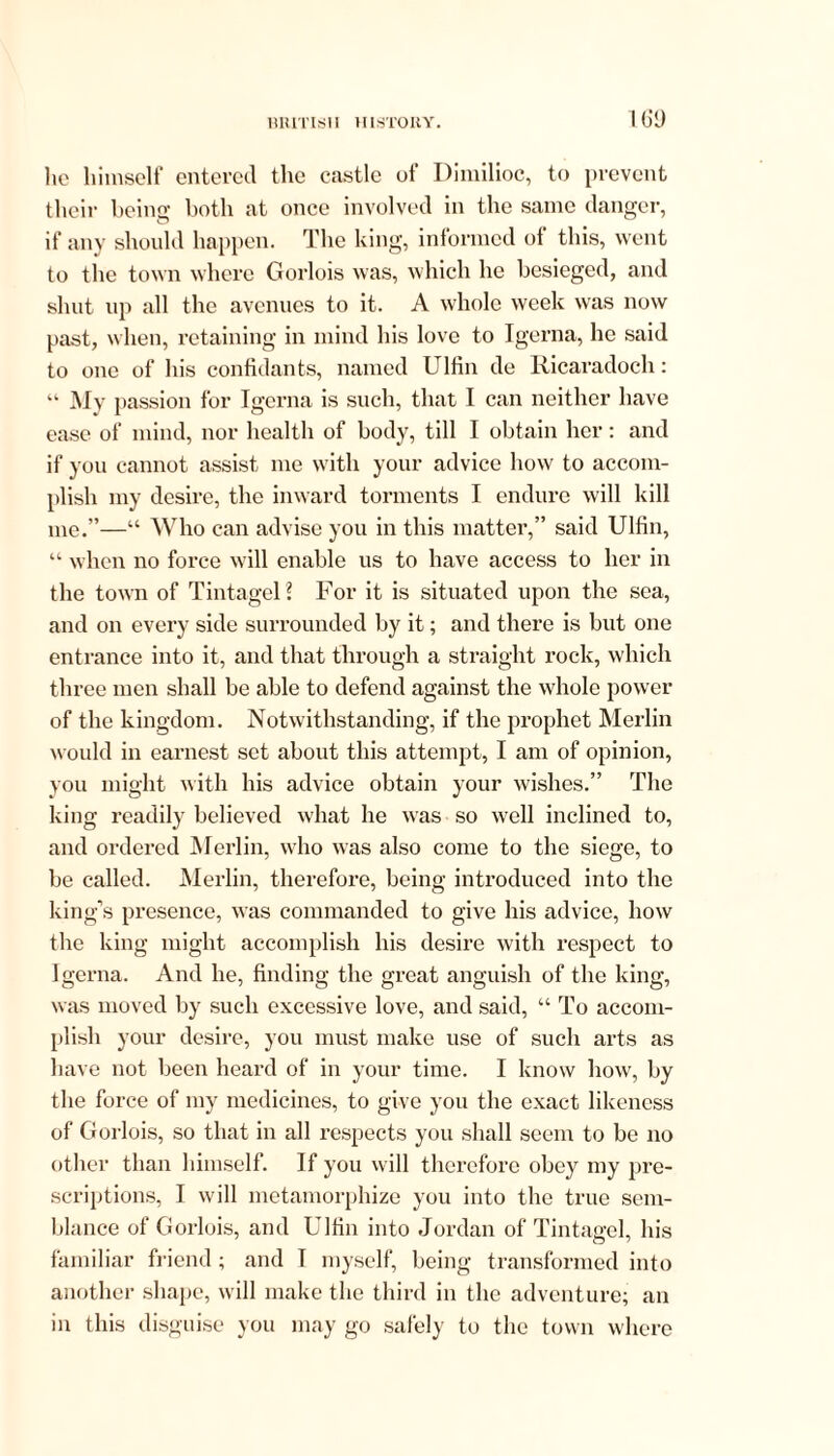 lie himself entered the castle of Dimilioc, to prevent their being both at once involved in the same danger, if any should happen. The king, informed of this, went to the town where Gorlois was, which he besieged, and shut up all the avenues to it. A whole week was now past, when, retaining in mind his love to Igerna, he said to one of his confidants, named Ulfin de Ricaradoch: “ My passion for Igerna is such, that I can neither have ease of mind, nor health of body, till I obtain her: and if you cannot assist me with your advice how to accom- plish my desire, the inward torments I endure will kill me.”—“ Who can advise you in this matter,” said Ulfin, “ when no force will enable us to have access to her in the town of TintageH For it is situated upon the sea, and on every side surrounded by it; and there is but one entrance into it, and that through a straight rock, which three men shall be able to defend against the whole power of the kingdom. Notwithstanding, if the prophet Merlin would in earnest set about this attempt, I am of opinion, you might with his advice obtain your wishes.” The king readily believed what he was so well inclined to, and ordered Merlin, who was also come to the siege, to be called. Merlin, therefore, being introduced into the king’s presence, was commanded to give his advice, how the king might accomplish his desire with respect to Igerna. And he, finding the great anguish of the king, was moved by such excessive love, and said, “ To accom- plish your desire, you must make use of such arts as have not been heard of in your time. I know how, by the force of my medicines, to give you the exact likeness of Gorlois, so that in all respects you shall seem to be no other than himself. If you will therefore obey my pre- scriptions, I will metamorphize you into the true sem- blance of Gorlois, and Ulfin into Jordan of Tintagel, his familiar friend ; and I myself, being transformed into another shape, will make the third in the adventure; an in this disguise you may go safely to the town where