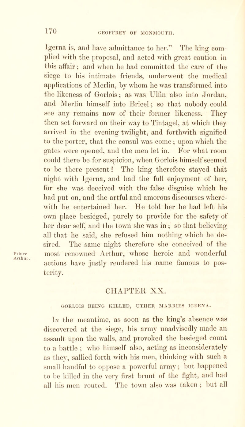 rince rlhur. 170 GEOFFREY OF MONMOUTH. Igerna is, and have admittance to her.” The king com- plied with the proposal, and acted with great caution in this affair; and when he had committed the care of the siege to his intimate friends, underwent the medical applications of Merlin, by whom he was transformed into the likeness of Goidois; as was Ulfin also into Jordan, and Merlin himself into Bricel; so that nobody could see any remains now of their former likeness. They then set forward on their way to Tintagel, at which they arrived in the evening twilight, and forthwith signified to the porter, that the consul was come; upon which the gates were opened, and the men let in. For what room could there be for suspicion, when Gorlois himself seemed to be there present ? The king therefore stayed that night with Igerna, and had the full enjoyment of her, for she was deceived with the false disguise which he had put on, and the artful and amorous discourses where- with he entertained her. He told her he had left his own place besieged, purely to provide for the safety of her dear self, and the town she was in; so that believing all that he said, she refused him nothing which he de- sired. The same night therefore she conceived of the most renowned Arthur, whose heroic and wonderful actions have justly rendered his name famous to pos- terity. CHAPTER XX. GORLOIS 1IEING KILLED, UTHER MARRIES IGERNA. In the meantime, as soon as the king’s absence was discovered at the siege, his army unadvisedly made an assault upon the walls, and provoked the besieged count to a battle ; who himself also, acting as inconsiderately as they, sallied forth with his men, thinking with such a small handful to oppose a powerful army; but happened to be killed in the very first brunt of the fight, and had all his men routed. The town also was taken ; but all