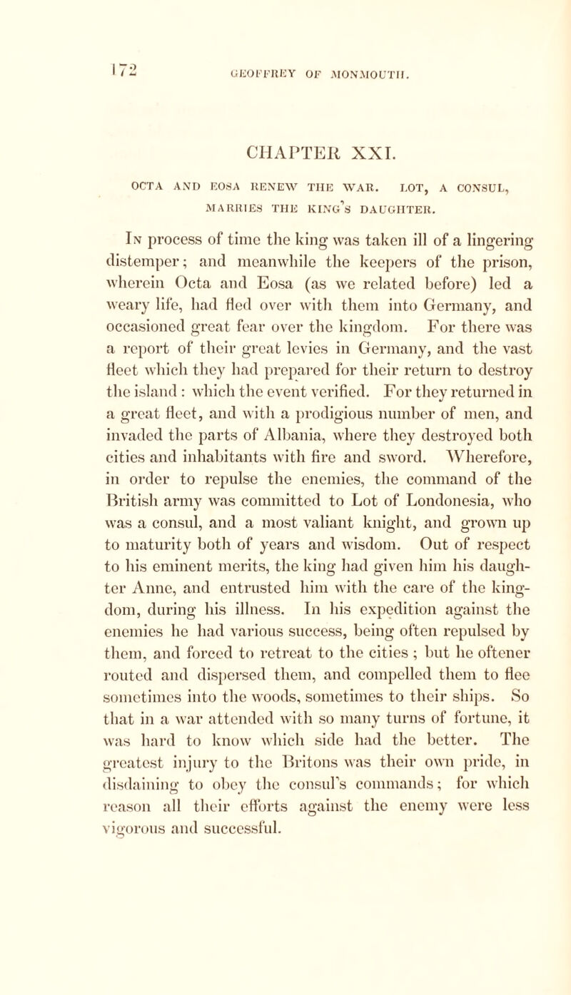 CHAPTER XXI. OCTA AND EOSA RENEW THE WAR. EOT, A CONSUL, MARRIES THE King’s DAUGHTER. In process of time the king was taken ill of a lingering distemper; and meanwhile the keepers of the prison, wherein Octa and Eosa (as wc related before) led a weary life, had Hed over with them into Germany, and occasioned great fear over the kingdom. For there was a report of their great levies in Germany, and the vast fleet which they had prepared for their return to destroy the island: which the event verified. For they returned in a great fleet, and with a prodigious number of men, and invaded the parts of Albania, where they destroyed both cities and inhabitants with fire and sword. Wherefore, in order to repulse the enemies, the command of the British army was committed to Lot of Londonesia, who was a consul, and a most valiant knight, and grown up to maturity both of years and wisdom. Out of respect to his eminent merits, the king had given him his daugh- ter Anno, and entrusted him with the care of the king- dom, during his illness. In his expedition against the enemies he had various success, being often repulsed by them, and forced to retreat to the cities ; but he oftener routed and dispersed them, and compelled them to flee sometimes into the woods, sometimes to their ships. So that in a war attended with so many turns of fortune, it was hard to know which side had the better. The greatest injury to the Britons was their own pride, in disdaining to obey the consul's commands; for which reason all their efforts against the enemy were less vigorous and successful.