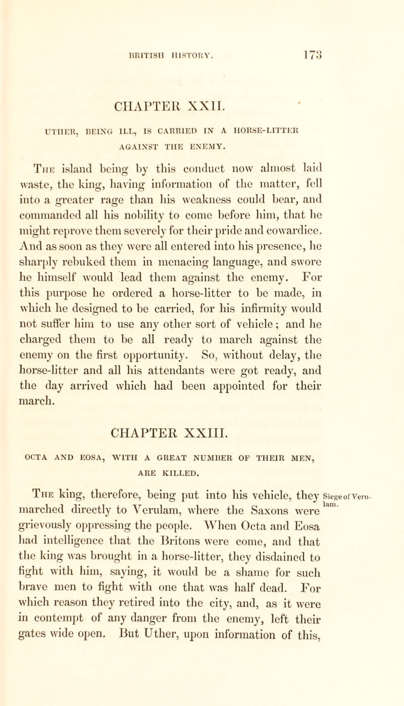 •» CHAPTER XXII. UTIIER, BEING ILL, IS CARRIED IN A IIORSE-LITTER AGAINST THE ENEMY. The island being by this conduct now almost laid waste, the king, having information of the matter, fell into a greater rage than his weakness could bear, and commanded all his nobility to come before him, that he might reprove them severely for their pride and cowardice. And as soon as they were all entered into his presence, he sharply rebuked them in menacing language, and swore he himself would lead them against the enemy. For this purpose he ordered a horse-litter to be made, in which he designed to be carried, for his infirmity would not suffer him to use any other sort of vehicle; and he charged them to be all ready to march against the enemy on the first opportunity. So, without delay, the horse-litter and all his attendants were got ready, and the day arrived which had been appointed for their march. CHAPTER XXIII. OCTA AND EOSA, WITH A GREAT NUMBER OF THEIR MEN, ARE KILLED. The king, therefore, being put into his vehicle, they Siege of Vern- marched directly to Verulam, where the Saxons were ldn’' grievously oppressing the people. When Octa and Eosa had intelligence that the Britons were come, and that the king was brought in a horse-litter, they disdained to fight with him, saying, it would be a shame for such brave men to fight with one that was half dead. For which reason they retired into the city, and, as it were in contempt of any danger from the enemy, left their gates wide open. But Utlier, upon information of this,