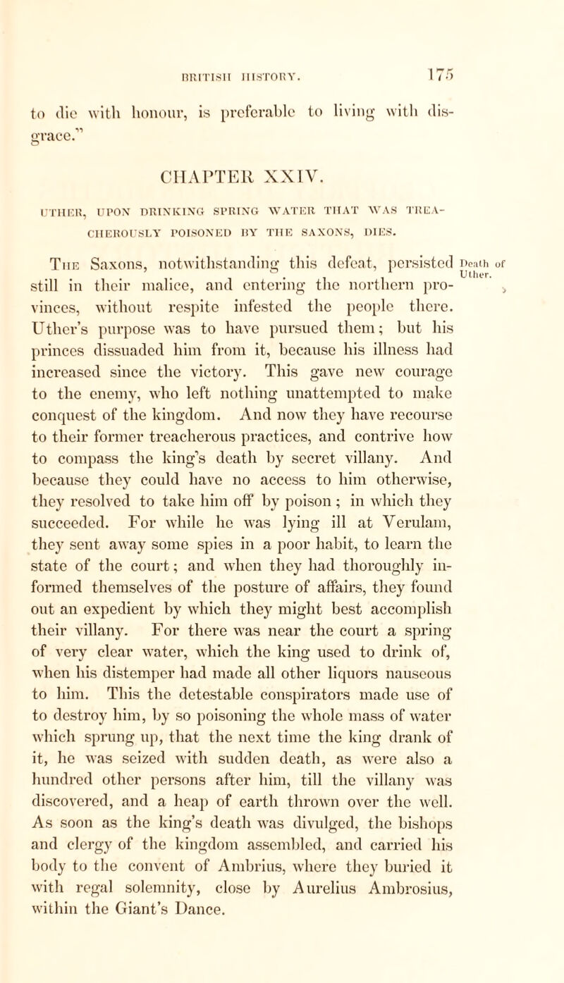 to die with honour, is preferable to living with dis- grace.'” CHAPTER XXIV. UTHER, UPON DRINKING SPRING WATER THAT WAS TREA- CHEROUSLY POISONED liY THE SAXONS, DIES. The Saxons, notwithstanding this defeat, persisted Death of . 1 . ■% Uther. still in their malice, and entering the northern pro- vinces, without respite infested the people there. Uthcr’s purpose was to have pursued them; but his princes dissuaded him from it, because his illness had increased since the victory. This gave new courage to the enemy, who left nothing unattempted to make conquest of the kingdom. And now they have recourse to their former treacherous practices, and contrive how to compass the king’s death by secret villany. And because they could have no access to him otherwise, they resolved to take him off by poison ; in which they succeeded. For while he was lying ill at Verulam, they sent away some spies in a poor habit, to learn the state of the court; and when they had thoroughly in- formed themselves of the posture of affairs, they found out an expedient by which they might best accomplish their villany. For there was near the court a spring of very clear water, which the king used to drink of, when his distemper had made all other liquors nauseous to him. This the detestable conspirators made use of to destroy him, by so poisoning the whole mass of water which sprung up, that the next time the king drank of it, he was seized with sudden death, as were also a hundred other persons after him, till the villany was discovered, and a heap of earth thrown over the well. As soon as the king’s death was divulged, the bishops and clergy of the kingdom assembled, and carried his body to the convent of Ambrius, where they buried it with regal solemnity, close by Aurelius Ambrosius, within the Giant’s Dance.