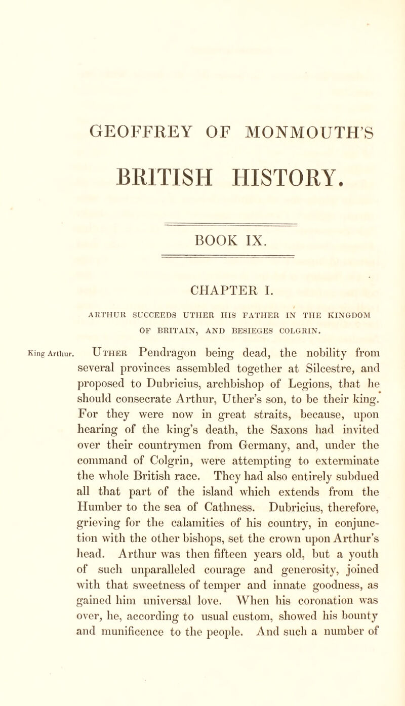 BRITISH HISTORY. BOOK IX. CHAPTER I. ARTHUR SUCCEEDS UTHER ITIS FATHER IN THE KINGDOM OF BRITAIN, AND BESIEGES COLGRIN. King Arthur. Uther Pendragon being dead, the nobility from several provinces assembled together at Silcestre, and proposed to Dubricius, archbishop of Legions, that lie should consecrate Arthur, Uther’s son, to be their king. For they were now in great straits, because, upon hearing of the king’s death, the Saxons had invited over their countrymen from Germany, and, under the command of Colgrin, were attempting to exterminate the whole British race. They had also entirely subdued all that part of the island which extends from the Humber to the sea of Cathness. Dubricius, therefore, grieving for the calamities of his country, in conjunc- tion with the other bishops, set the crown upon Arthur’s head. Arthur was then fifteen years old, but a youth of such unparalleled courage and generosity, joined with that sweetness of temper and innate goodness, as gained him universal love. When his coronation was over, he, according to usual custom, showed his bounty and munificence to the people. And such a number of