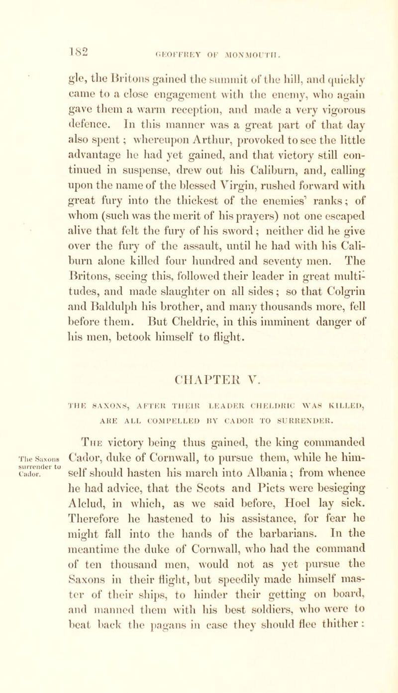 oeoitrey oi' \io.\moi rn. gle, the Britons gained the summit of the hill, and quickly came to a cdose engagement with the enemy, who again gave them a warm reception, and made a very vigorous defence. In this manner was a great part of that day also spent; whereupon Arthur, provoked to see the little advantage he had yet gained, and that victory still con- tinued in suspense, drew out his Caliburn, and, calling upon the name of the blessed Virgin, rushed forward with great fury into the thickest of the enemies1 ranks; of whom (such was the merit of his prayers) not one escaped alive that felt the fury of his sword; neither did he give over the fury of the assault, until he had with his Cali- burn alone killed four hundred and seventy men. The Britons, seeing this, followed their leader in great multi- tudes, and made slaughter on all sides; so that Colgrin and Baldulph his brother, and many thousands more, fell before them. But Cheldric, in this imminent danger of his men, betook himself to flight. CHAPTER V. THU SAXONS, AFTER THEIR LEADER CHELDRIC WAS KILLED, ARE ALL COMPELLED ItV CADOR TO SURRENDER. The Saxons surrender to Cador. The victory being thus gained, the king commanded Cador, duke of Cornwall, to pursue them, while he him- self should hasten his march into Albania; from whence he had advice, that the Scots and Piets were besieging Alclud, in which, as we said before, Hoel lay sick. Therefore he hastened to his assistance, for fear he might fall into the hands of the barbarians. In the meantime the duke of Cornwall, who had the command of ten thousand men, would not as yet pursue the Saxons in their flight, but speedily made himself mas- ter of their ships, to hinder their getting on board, and manned them with his best soldiers, who were to beat back the pagans in case they should flee thither: