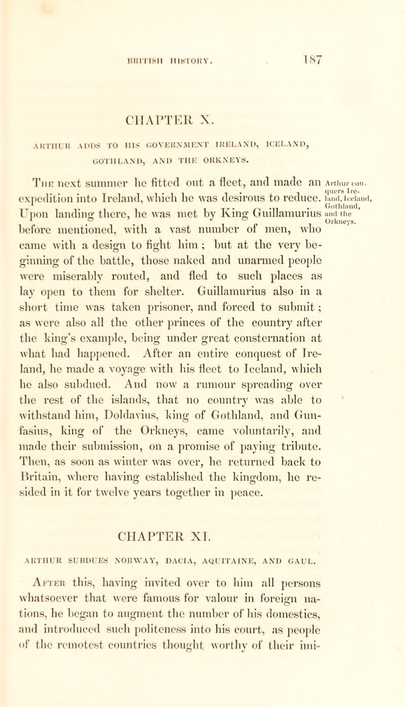 CHAPTER X. AKT1IUR \ 1)I>S TO IDS GOVERNA1 ENT IRELAND, ICELAND, GOTHLAND, AND THE ORKNEYS. The next summer lie fitted out a fleet, and made an expedition into Ireland, which he was desirous to reduce. Upon landing there, he was met by King Guillamurius before mentioned, with a vast number of men, who came with a design to fight him ; but at the very be- ginning of the battle, those naked and unarmed people were miserably routed, and fled to such places as lay open to them for shelter. Guillamurius also in a short time was taken prisoner, and forced to submit; as were also all the other princes of the country after the king’s example, being under great consternation at what had happened. After an entire conquest of Ire- land, he made a voyage with his fleet to Iceland, which he also subdued. And now a rumour spreading over the rest of the islands, that no country was able to withstand him, Doldavius, king of Gothland, and Gun- fasius, king of the Orkneys, came voluntarily, and made their submission, on a promise of paying tribute. Then, as soon as winter was over, he returned back to Britain, where having established the kingdom, he re- sided in it for twelve years together in peace. CHAPTER XI. ARTHUR SUBDUES NORWAY, DACIA, AQUITAINE, AND GAUL. After this, having invited over to him all persons whatsoever that were famous for valour in foreign na- tions, he began to augment the number of his domestics, and introduced such politeness into his court, as people of the remotest countries thought worthy of their imi- Arthur con- quers Ire- land, Iceland, Gothland, and the Orkneys.