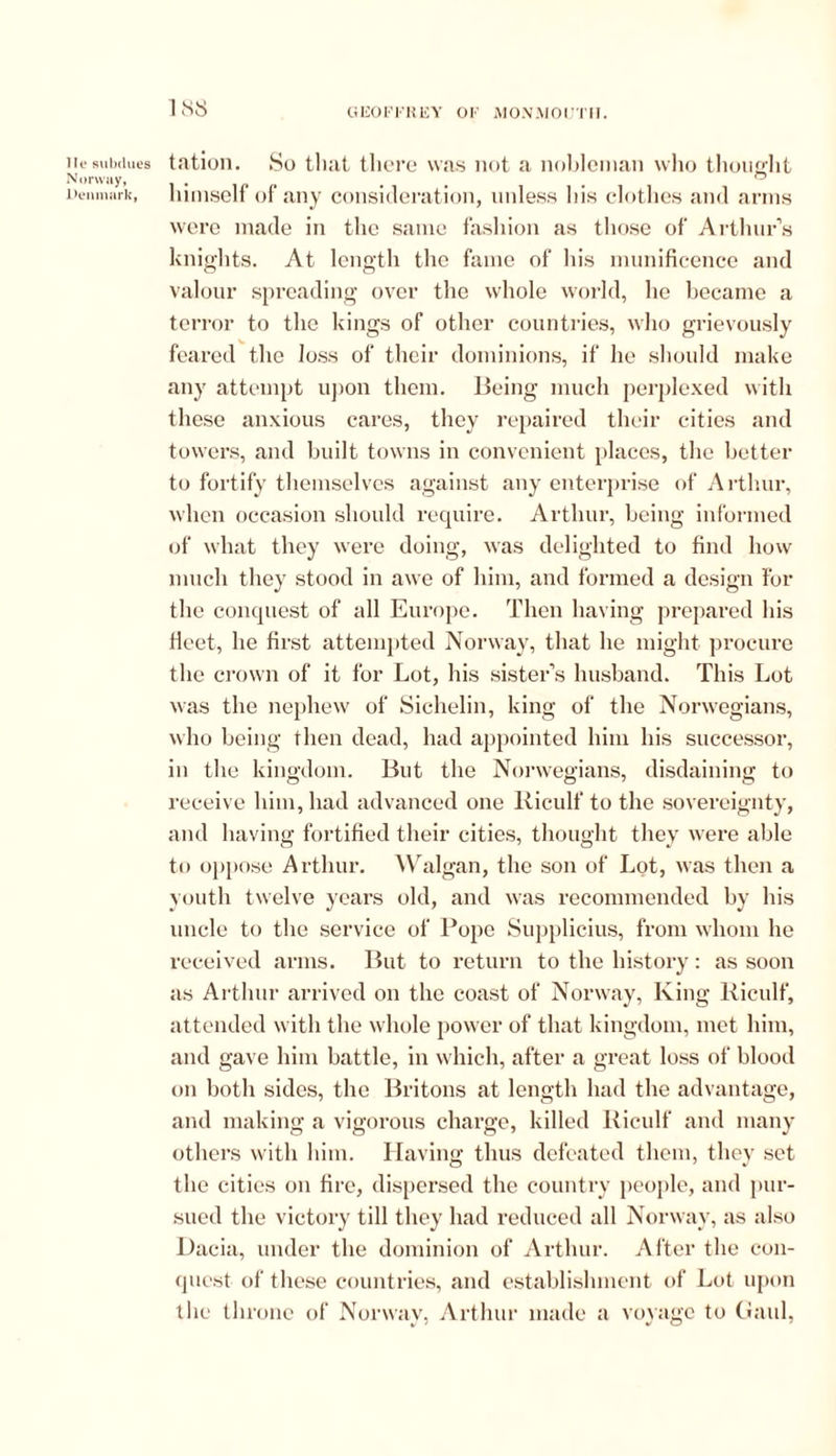 lie subdues Norway, Denmark, 188 tation. So that there was not a nobleman who thought himself of any consideration, unless his clothes and arms were made in the same fashion as those of Arthur’s knights. At length the fame of his munificence and valour spreading over the whole world, he became a terror to the kings of other countries, who grievously feared the loss of their dominions, if he should make any attempt upon them. Being much perplexed with these anxious cares, they repaired their cities and towers, and built towns in convenient places, the better to fortify themselves against any enterprise of Arthur, when occasion should require. Arthur, being informed of what they were doing, was delighted to find how much they stood in awe of him, and formed a design For the conquest of all Europe. Then having prepared his Heet, he first attempted Norway, that he might procure the crown of it for Lot, his sister’s husband. This Lot was the nephew of Sichelin, king of the Norwegians, who being then dead, had appointed him his successor, in the kingdom. But the Norwegians, disdaining to receive him, had advanced one Kiculf to the sovereignty, and having fortified their cities, thought they were able to oppose Arthur. Walgan, the son of Lot, was then a youth twelve years old, and was recommended by his uncle to the service of Pope Supplicius, from whom he received arms. But to return to the history: as soon as Arthur arrived on the coast of Norway, King Kiculf, attended with the whole power of that kingdom, met him, and gave him battle, in which, after a great loss of blood on both sides, the Britons at length had the advantage, and making a vigorous charge, killed Kiculf and many others with him. Having; thus defeated them, they set the cities on fire, dispersed the country people, and pur- sued the victory till they had reduced all Norway, as also Dacia, under the dominion of Arthur. After the con- quest of these countries, and establishment of Lot upon the throne of Norway, Arthur made a voyage to Gaul,