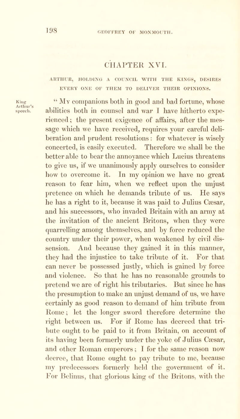 IDS CHAPTER XVI. ARTHUR, HOLDING A COUNCIL WITH THE KINGS, DESIRES EVERY ONE OF THEM TO DELIVER THEIR OPINIONS. King “ My companions both in good and bad fortune, whose Arthur’s ........ . ® _ _ ... speech. abilities both in counsel and war 1 have hitherto expe- rienced ; the present exigence of affairs, after the mes- sage which we have received, requires your careful deli- beration and prudent resolutions: for whatever is wisely concerted, is easily executed. Therefore we shall be the better able to bear the annoyance which Lucius threatens to give us, if we unanimously apply ourselves to consider how to overcome it. In my opinion we have no great reason to fear him, when we reflect upon the unjust pretence on which he demands tribute of us. He says he has a right to it, because it was paid to Julius Csesar, and his successors, who invaded Britain with an army at the invitation of the ancient Britons, when they were quarrelling among themselves, and by force reduced the country under their power, when weakened by civil dis- sension. And because they gained it in this manner, they had the injustice to take tribute of it. For that can never be possessed justly, which is gained by force and violence. So that he has no reasonable grounds to pretend we are of right his tributaries. But since he has the presumption to make an unjust demand of us, we have certainly as good reason to demand of him tribute from Rome; let the longer sword therefore determine the right between us. For if Rome has decreed that tri- bute ought to he paid to it from Britain, on account of its having been formerly under the yoke of Julius Csesar, and other Roman emperors; I for the same reason now decree, that Rome ought to pay tribute to me, because my predecessors formerly held the government of it. For Belinus, that glorious king of the Britons, with the