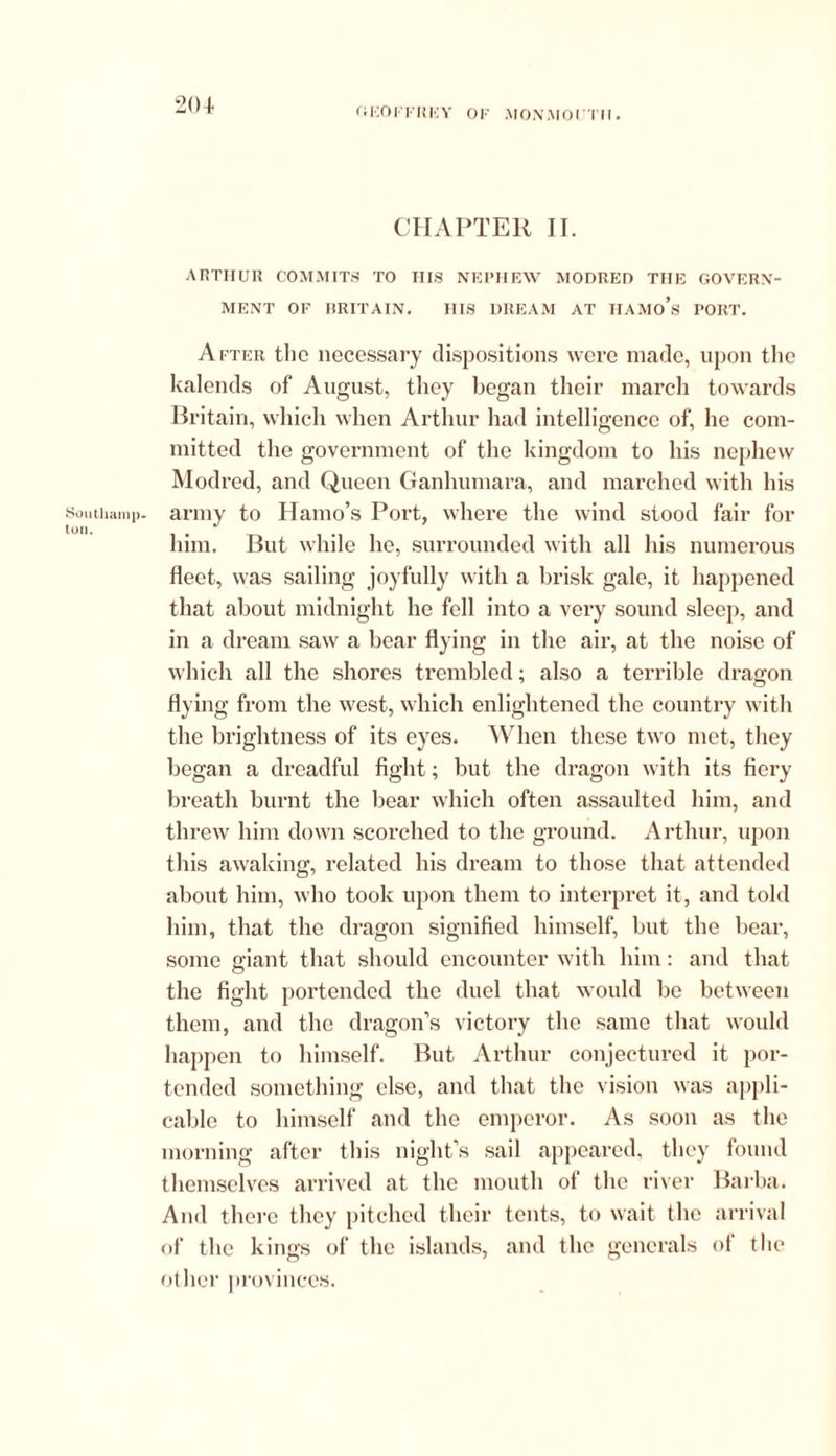 Southamp- ton. 204 CHAPTER II. ARTHUR COMMITS TO HIS NEPHEW MODRED THE GOVERN- MENT OF BRITAIN. HIS DREAM AT IIAMo’s PORT. After the necessary dispositions were made, upon the kalends of August, they began their march towards Britain, which when Arthur had intelligence of, he com- mitted the government of the kingdom to his nephew Modred, and Queen Ganhumara, and marched with his army to Hamo’s Port, where the wind stood fair for him. But while he, surrounded with all his numerous fleet, was sailing joyfully with a brisk gale, it happened that about midnight he fell into a very sound sleep, and in a dream saw a bear flying in the air, at the noise of which all the shores trembled; also a terrible dragon flying from the west, which enlightened the country with the brightness of its eyes. When these two met, they began a dreadful fight; but the dragon with its fiery breath burnt the bear which often assaulted him, and threw him down scorched to the ground. Arthur, upon this awaking, related his dream to those that attended about him, who took upon them to interpret it, and told him, that the dragon signified himself, but the bear, some giant that should encounter with him: and that the fight portended the duel that would be between them, and the dragon’s victory the same that would happen to himself. But Arthur conjectured it por- tended something else, and that the vision was appli- cable to himself and the emperor. As soon as the morning after this night’s sail appeared, they found themselves arrived at the mouth of the river Barba. And there they pitched their tents, to wait the arrival of the kings of the islands, and the generals of the other provinces.