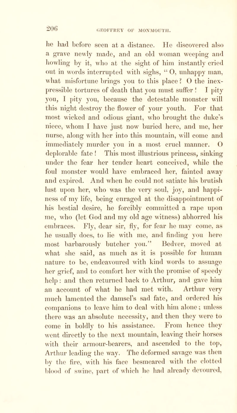 ho had before seen at a distance. He discovered also a grave newly made, and an old woman weeping and howling by it, who at the sight of him instantly cried out in words interrupted with sighs, “ O, unhappy man, what misfortune brings you to this place ? O the inex- pressible tortures of death that you must suffer 1 I pity you, T pity you, because the detestable monster will this night destroy the flower of your youth. For that most wicked and odious giant, who brought the duke’s niece, whom I have just now buried here, and me, her nurse, along with her into this mountain, will come and immediately murder you in a most cruel manner. O deplorable fate ! This most illustrious princess, sinking under the fear her tender heart conceived, while the foul monster would have embraced her, fainted away and expired. And when he could not satiate his brutish lust upon her, who was the very soul, joy, and happi- ness of my life, being enraged at the disappointment of his bestial desire, he forcibly committed a rape upon me, who (let God and my old age witness) abhorred his embraces. Fly, dear sir, fly, for fear he may come, as he usually does, to lie with me, and finding you here most barbarously butcher you.” Bedver, moved at what she said, as much as it is possible for human nature to be, endeavoured with kind words to assuage her grief, and to comfort her with the promise of speedy help: and then returned back to Arthur, and gave him an account of what lie had met with. Arthur very much lamented the damsel’s sad fate, and ordered his companions to leave him to deal with him alone; unless there was an absolute necessity, and then they were to come in boldly to bis assistance. From hence they went directly to the next mountain, leaving their horses with their armour-bearers, and ascended to the top, Arthur leading the way. The deformed savage was then by the fire, with his face besmeared with the clotted blood of swine, part of which he had already devoured,