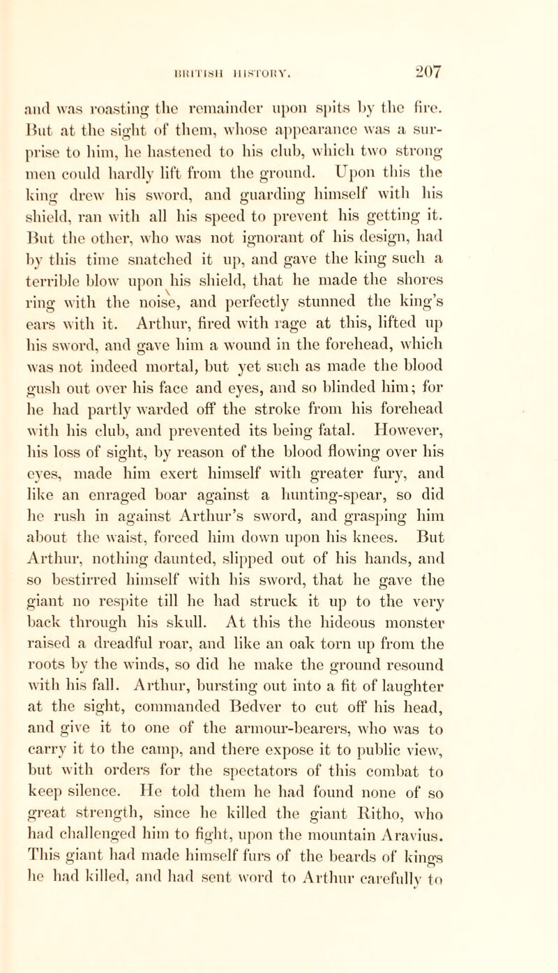 ami was roasting the remainder upon spits by the fire. But at the sight of them, whose appearance was a sur- prise to him, he hastened to his club, which two strong men could hardly lift from the ground. Upon this the king drew his sword, and guarding himself with his shield, ran with all his speed to prevent his getting it. But the other, who was not ignorant of his design, had by this time snatched it up, and gave the king such a terrible blow upon his shield, that he made the shores ring with the noise, and perfectly stunned the king’s ears with it. Arthur, fired with rage at this, lifted up his sword, and gave him a wound in the forehead, which was not indeed mortal, but yet such as made the blood gush out over his face and eyes, and so blinded him; for he had partly warded off the stroke from his forehead with his club, and prevented its being fatal. However, his loss of sight, by reason of the blood flowing over bis eyes, made him exert himself with greater fury, and like an enraged boar against a hunting-spear, so did he rush in against Arthur’s sword, and grasping him about the waist, forced him down upon his knees. But Arthur, nothing daunted, slipped out of his hands, and so bestirred himself with his sword, that he gave the giant no respite till he had struck it up to the very back through his skull. At this the hideous monster raised a dreadful roar, and like an oak torn up from the roots by the winds, so did he make the ground resound with his fall. Arthur, bursting out into a fit of laughter at the sight, commanded Bedver to cut off his head, and give it to one of the armour-bearers, who was to carry it to the camp, and there expose it to public view, but with orders for the spectators of this combat to keep silence. He told them he had found none of so great strength, since he killed the giant Ritho, who had challenged him to fight, upon the mountain Aravius. This giant had made himself furs of the beards of kings he had killed, and had sent word to Arthur carefully to