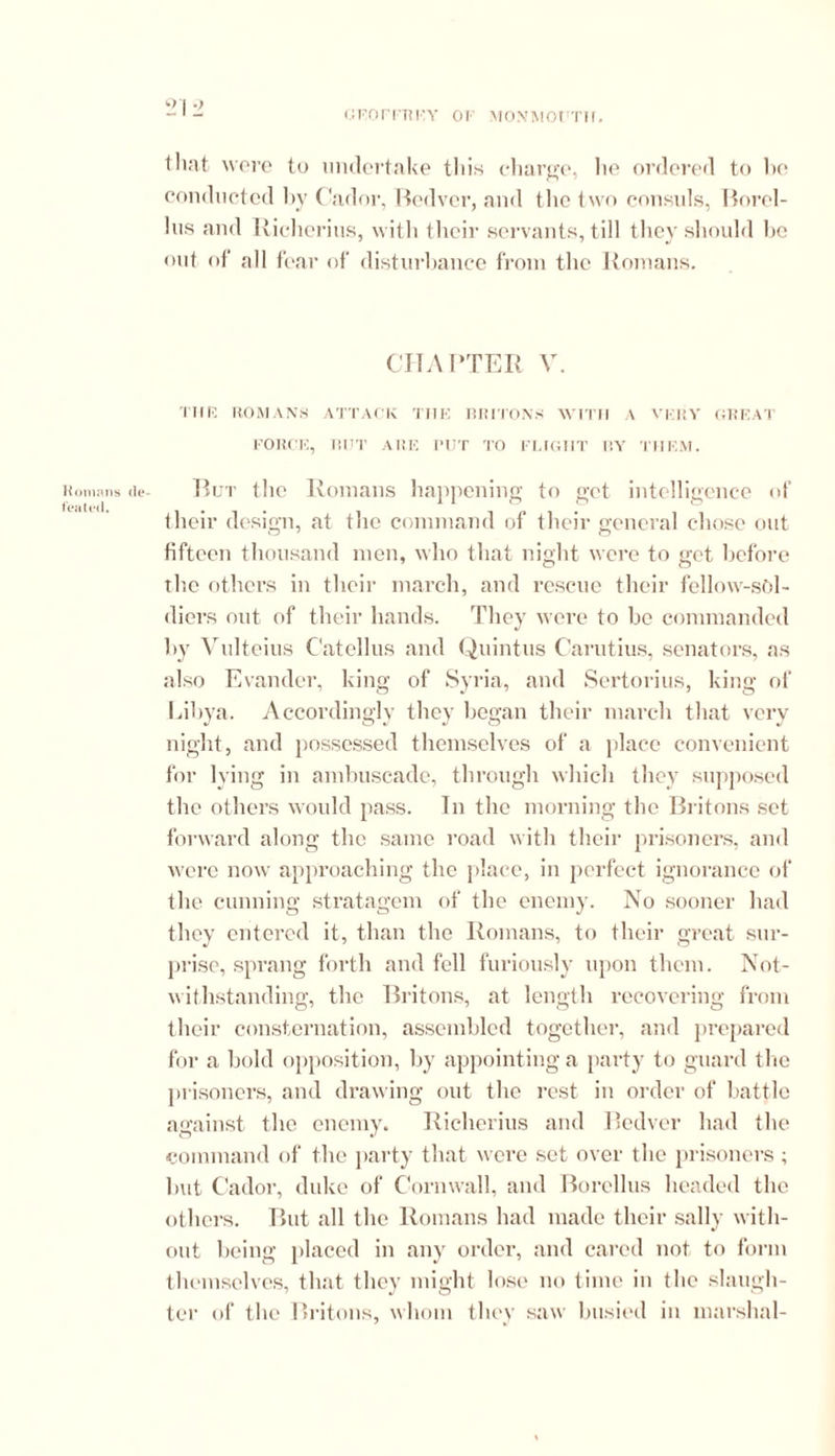 21 2 that were to undertake this charge, lie ordered to he conducted by Cador, Bedver, and tlie two consuls, Borel- his and Riclierius, with their servants, till they should he out of all fear of disturbance from the Romans. CHAPTER V. Tilt? ROMANS ATTACK THE BRITONS WITH A VERY GREAT FORCE, BUT ARE PUT TO FLIGHT BY THEM. Romans <ie- Rut the Romans happening to get intelligence of their design, at the command of their general chose out fifteen thousand men, who that night were to get before the others in their march, and rescue their fellow-sol- diers out of their hands. They were to be commanded by Vulteius C'atellus and Quintus Carutius, senators, as also Evancler, king of Syria, and Sertorius, king of Libya. Accordingly they began their march that very night, and possessed themselves of a place convenient for lying in ambuscade, through which they supposed the others would pass. In the morning the Britons set forward along the same road with their prisoners, and were now approaching the place, in perfect ignorance of the cunning stratagem of the enemy. No sooner had they entered it, than the Romans, to their great sur- prise, sprang forth and fell furiously upon them. Not- withstanding, the Britons, at length recovering from their consternation, assembled together, and prepared for a bold opposition, by appointing a party to guard the prisoners, and drawing out the rest in order of battle against the enemy. Riclierius and Bedver had the command of the party that were set over the prisoners ; lmt Cador, duke of Cornwall, and Borellus headed the others. But all the Romans had made their sally with- out being placed in any order, and cared not to form themselves, that they might lose no time in the slaugh- ter of the Britons, whom they saw busied in marshal-