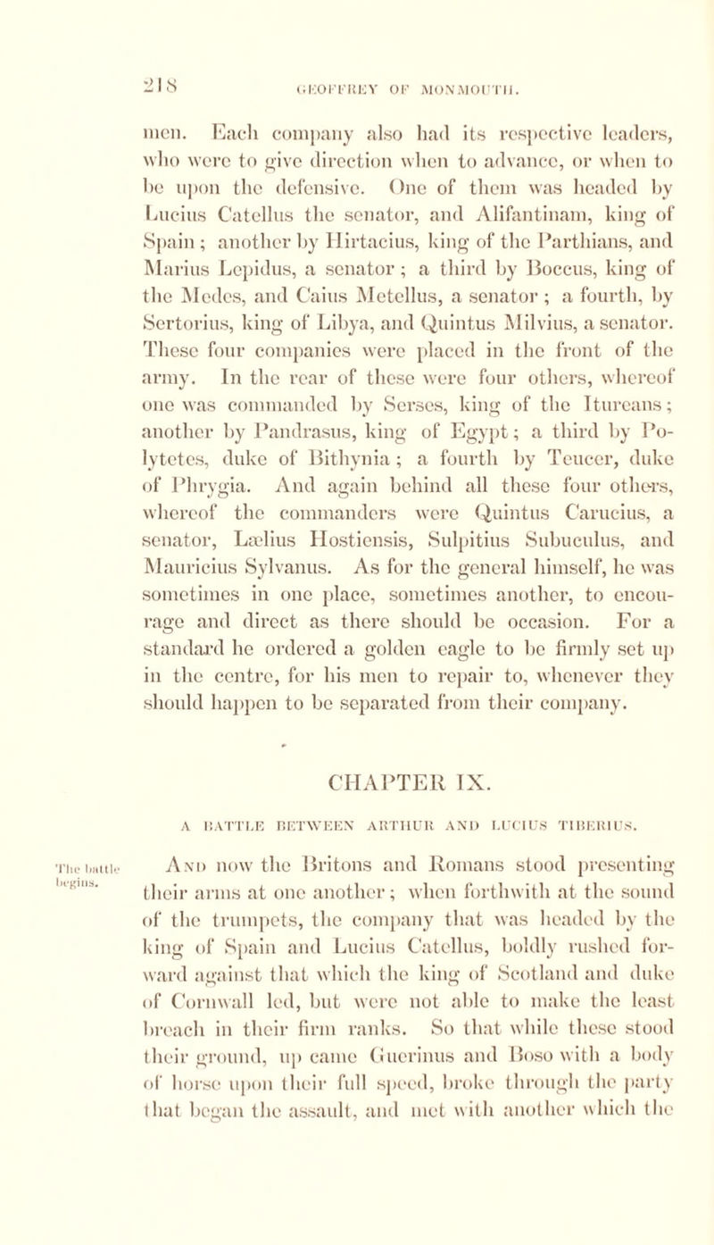 The lmttle begins. 218 men. Each company also had its respective leaders, who were to give direction when to advance, or when to he upon the defensive. One of them was headed by Lucius Catellus the senator, and Alifantinam, king of Spain ; another by Hirtacius, king of the Parthians, and Marius Lepidus, a senator; a third by Boccus, king of the Medes, and Cains Mctellus, a senator; a fourth, by Sertorius, king of Libya, and Quintus Milvius, a senator. These four companies were placed in the front of the army. In the rear of these were four others, whereof one was commanded by Serses, king of the Itureans; another by Pandrasus, king of Egypt; a third by Po- lytetes, duke of Bithynia; a fourth by Teuccr, duke of Phrygia. And again behind all these four others, whereof the commanders were Quintus Carucius, a senator, Lselius Hostiensis, Sulpitius Subuculus, and Mauricius Sylvanus. As for the general himself, lie was sometimes in one place, sometimes another, to encou- rage and direct as there should be occasion. For a standard he ordered a golden eagle to lie firmly set up in the centre, for his men to repair to, whenever they should happen to be separated from their company. CHAPTER IX. A BATTLE BETWEEN ARTHUR AND LUCIUS TIBERIUS. And now the Britons and Romans stood presenting their arms at one another; when forthwith at the sound of the trumpets, the company that was headed by the king of Spain and Lucius Catellus, boldly rushed for- ward against that which the king of Scotland and duke <»f Cornwall led, but were not able to make the least breach in their firm ranks. So that while these stood their ground, up came Guerinus and Boso with a body of horse upon their full speed, broke through the party that began the assault, and met with another which the