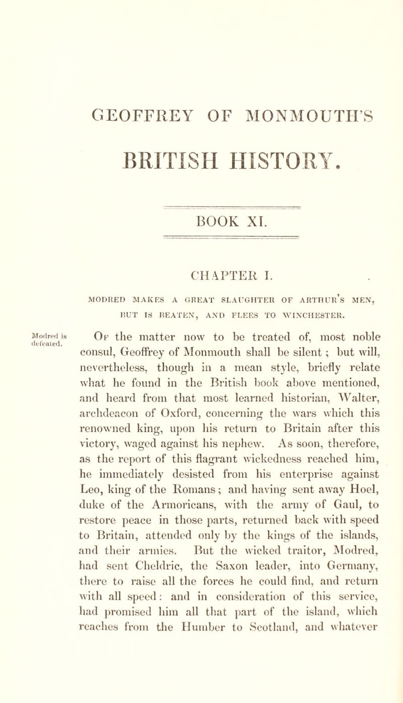 Modred is defeated. BRITISH HISTORY. BOOK XI. CH APTER I. MODRED MAKES A GREAT SLAUGHTER OF ARTHUR^ MEN, RUT IS REATEN, AND FLEES TO WINCHESTER. Of the matter now to be treated of, most noble consul, Geoffrey of Monmouth shall be silent; but will, nevertheless, though in a mean style, briefly relate what he found in the British book above mentioned, and heard from that most learned historian, Walter, archdeacon of Oxford, concerning the wars which this renowned king, upon his return to Britain after this victory, waged against his nephew. As soon, therefore, as the report of this flagrant wickedness reached him, he immediately desisted from his enterprise against Leo, king of the Romans; and having sent away Hoel, duke of the Armoricans, with the army of Gaul, to restore peace in those parts, returned back with speed to Britain, attended only by the kings of the islands, and their armies. But the wicked traitor, Modred, had sent Cheldric, the Saxon leader, into Germany, there to raise all the forces he could find, and return with all speed: and in consideration of this service, had promised him all that part of the island, which reaches from the Humber to Scotland, and whatever