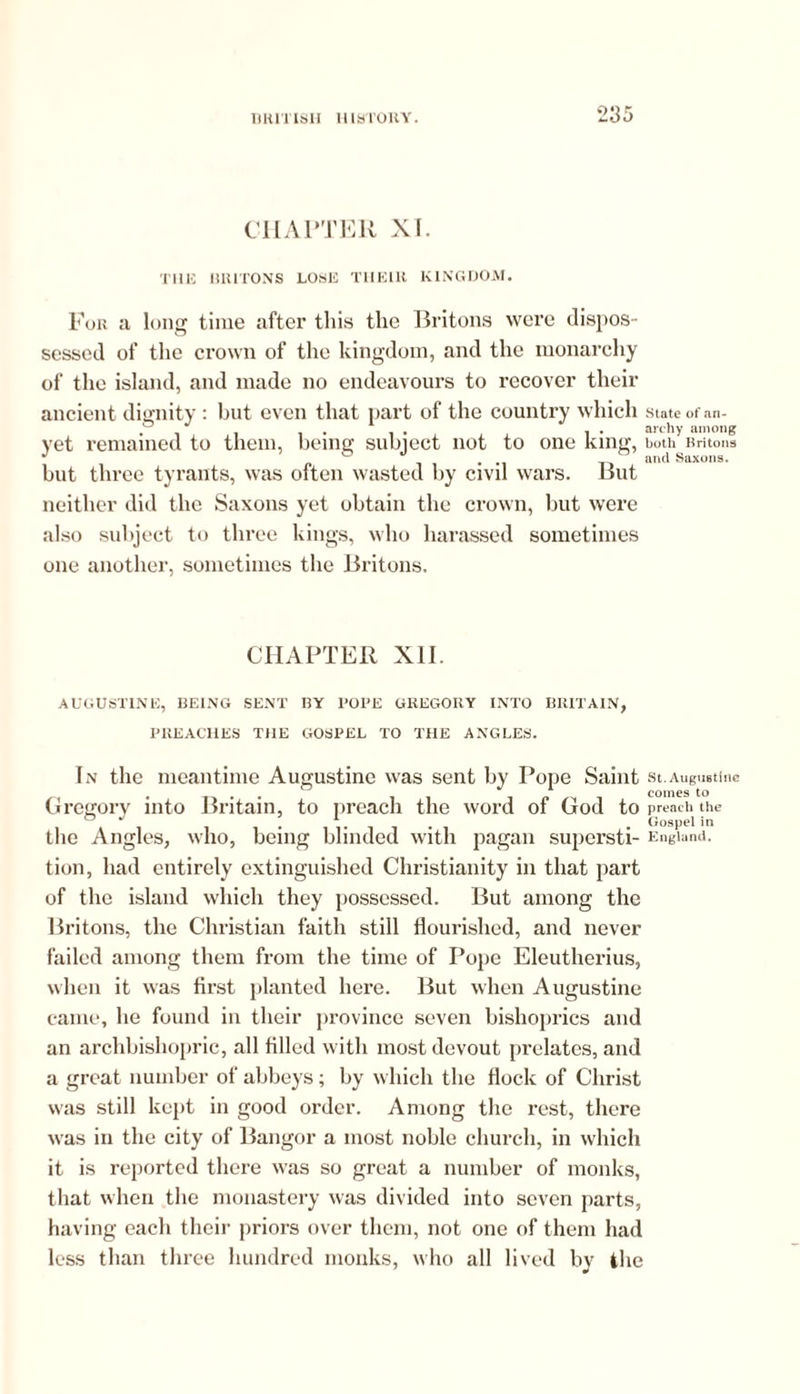 CHAPTER XI. THE BRITONS LOSE T1IE1U KINGDOM. For a long time after this the Britons were dispos- sessed of the crown of the kingdom, and the monarchy of the island, and made no endeavours to recover their ancient dignity : but even that part of the country which State of an- . . . . archy among vet remained to them, being subiect not to one king, both Britons but three tyrants, was often wasted by civil wars. But neither did the Saxons yet obtain the crown, but were also subject to three kings, who harassed sometimes one another, sometimes the Britons. CHAPTER XII. AUGUSTINE, BEING SENT BY POPE GREGORY INTO BRITAIN, PREACHES THE GOSPEL TO THE ANGLES. In the meantime Augustine was sent by Pope Saint st.Augustine •n • r» • • 11 comes to Gregory into Britain, to preach the word oi God to preach the ° J ... . Gospel in the Angles, who, being blinded with pagan supersti- England, tion, had entirely extinguished Christianity in that part of the island which they possessed. But among the Britons, the Christian faith still flourished, and never failed among them from the time of Pope Eleutherius, when it was first planted here. But when Augustine came, he found in their province seven bishoprics and an archbishopric, all filled with most devout prelates, and a great number of abbeys; by which the flock of Christ was still kept in good order. Among the rest, there was in the city of Bangor a most noble church, in which it is reported there was so great a number of monks, that when the monastery was divided into seven parts, having each their priors over them, not one of them had less than three hundred monks, who all lived by the