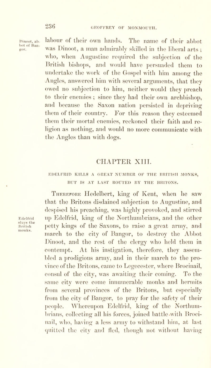 Dinoot, ab- bot of Ban- gor. Edelfrid slays the British monks. 236 GEOFFREY OF MONMOUTH. labour of their own hands. The name of their abbot was Dinoot, a man admirably skilled in the liberal arts ; who, when Augustine required the subjection of the Bri tish bishops, and would have persuaded them to undertake the work of the Gospel with him among the Angles, answered him with several arguments, that they owed no subjection to him, neither would they preach to their enemies ; since they had their own archbishop, and because the Saxon nation persisted in depriving them of their country. For this reason they esteemed them their mortal enemies, reckoned their faith and re- ligion as nothing, and would no more communicate with the Angles than with dogs. CHAPTER XIII. EDELFRID KILLS A GREAT NUMBER OF THE BRITISH MONKS, BUT IS AT LAST ROUTED BY THE BIUTONS. Therefore Hedelbert, king of Kent, when he saw that the Britons disdained subjection to Augustine, and despised his preaching, was highly provoked, and stirred up Edelfrid, king of the Northumbrians, and the other petty kings of the Saxons, to raise a great army, and march to the city of Bangor, to destroy the Abbot Dinoot, and the rest of the clergy who held them in contempt. At his instigation, therefore, they assem- bled a prodigious army, and in their march to the pro- vince of the Britons, came to Legecester, where Broeinail, consul of the city, was awaiting their coming. To the same city were come innumerable monks and hermits from sever al i irovinces of the Britons, but especially from the city of Bangor, to pray for the safety of their people. Whereupon Edelfrid, king of the Northum- brians, collecting all his forces, joined battle-with Iiroci- nail, who, having a less army to withstand him, at last quitted the city and fled, though not without having