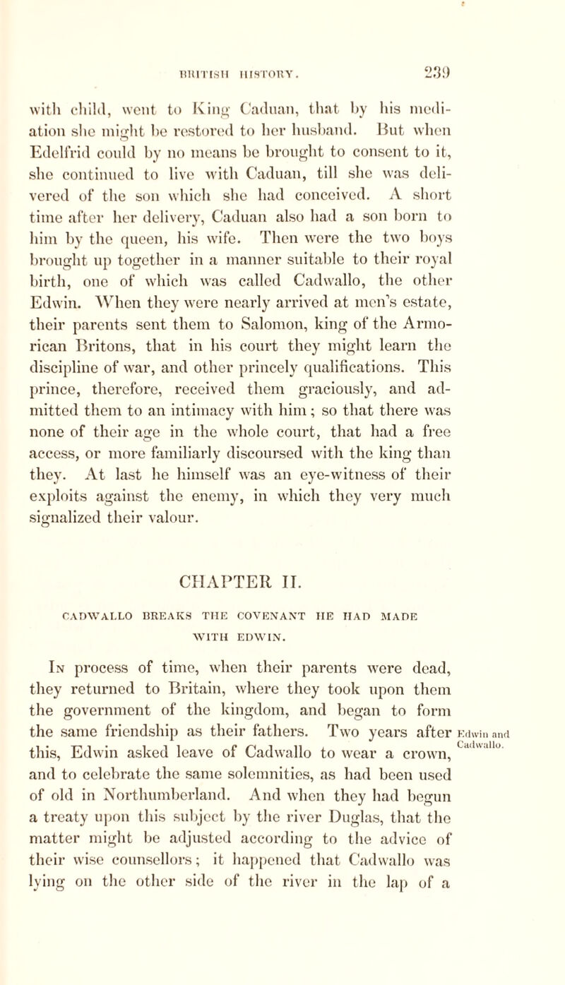 with child, went to King Caduan, that by his medi- ation she might be restored to her husband. But when Edelfrid could by no means be brought to consent to it, she continued to live with Caduan, till she was deli- vered of the son which she had conceived. A short time after her delivery, Caduan also had a son born to him by the queen, his w’ife. Then were the two boys brought up together in a manner suitable to their royal birth, one of which was called Cadwallo, the other Edwin. When they were nearly arrived at men’s estate, their parents sent them to Salomon, king of the Armo- rican Britons, that in his court they might learn the discipline of war, and other princely qualifications. This prince, therefore, received them graciously, and ad- mitted them to an intimacy with him; so that there was none of their age in the whole court, that had a free access, or more familiarly discoursed with the king than they. At last he himself was an eye-witness of their exploits against the enemy, in which they very much signalized their valour. CHAPTER II. CADWALLO BREAKS THE COVENANT IIE IIAD MADE WITH EDWIN. In process of time, when their parents were dead, they returned to Britain, where they took upon them the government of the kingdom, and began to form the same friendship as their fathers. Two years after this, Edwin asked leave of Cadwallo to wear a crown, and to celebrate the same solemnities, as had been used of old in Northumberland. And when they had begun a treaty upon this subject by the river Duglas, that the matter might be adjusted according to the advice of their wise counsellors; it happened that Cadwallo was lying on the other side of the river in the lap of a Kdwin and Cadwallo.