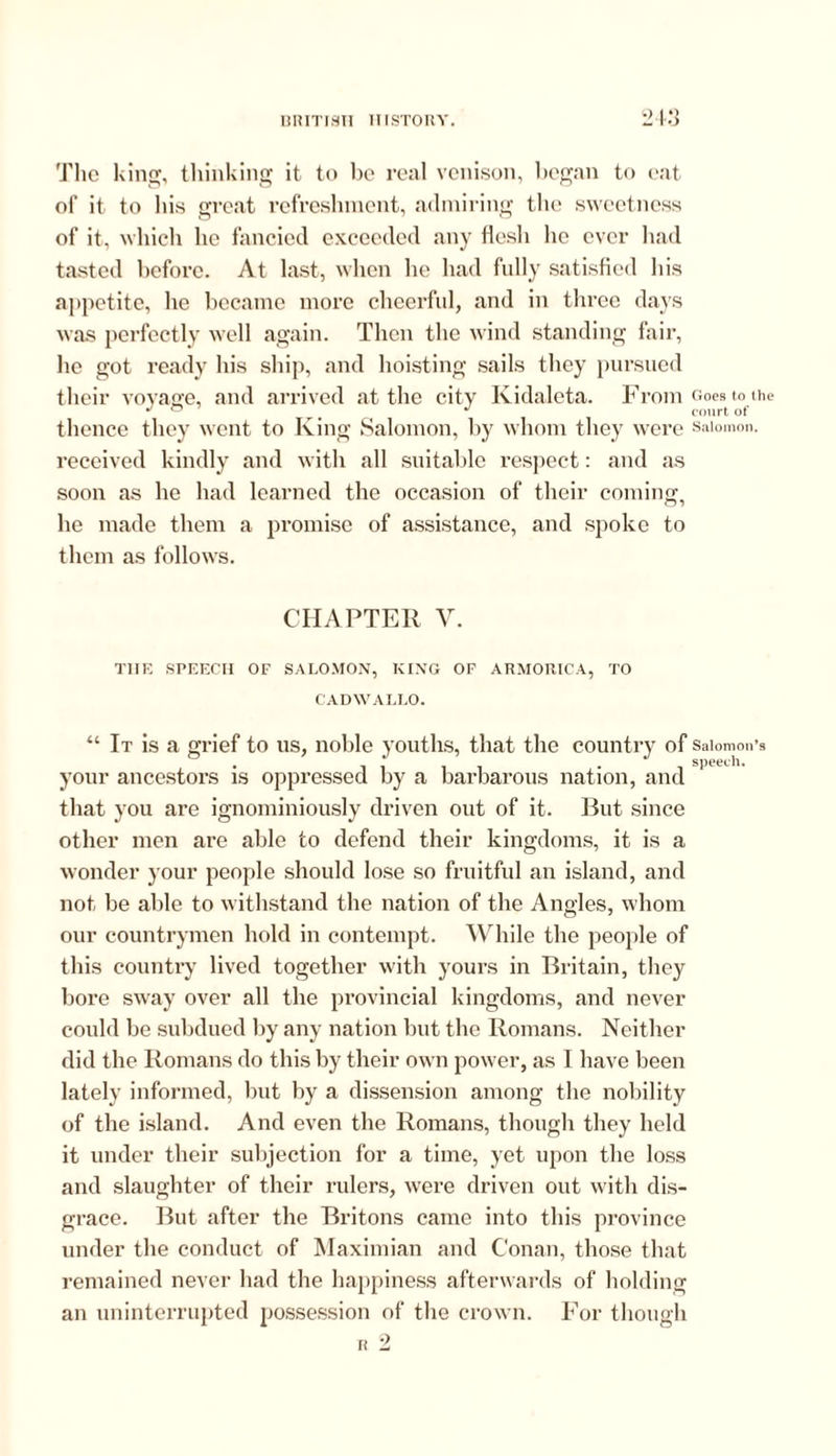 The king, thinking it to bo real venison, began to eat of it to bis great refreshment, admiring the sweetness of it, which he fancied exceeded any flesh he ever had tasted before. At last, when he had fully satisfied his appetite, lie became more cheerful, and in three days was perfectly well again. Then the wind standing fair, he got ready his ship, and hoisting sails they pursued their voyage, and arrived at the city Kidaleta. From Goes to the 4/0 # J court of thence they went to King Salomon, by whom they were Salomon, received kindly and with all suitable respect: and as soon as he had learned the occasion of their coming, he made them a promise of assistance, and spoke to them as follows. CHAPTER V. THE SPEECH OF SALOMON, KING OF ARMORICA, TO CADWALLO. “ It is a grief to us, noble youths, that the country of Salomon’s . iiii • i speecli. your ancestors is oppressed by a barbarous nation, and that you are ignominiously driven out of it. But since other men are able to defend their kingdoms, it is a wonder your people should lose so fruitful an island, and not be able to withstand the nation of the Angles, whom our countrymen hold in contempt. While the people of this country lived together with yours in Britain, they bore sway over all the provincial kingdoms, and never could be subdued by any nation but the Romans. Neither did the Romans do this by their own power, as I have been lately informed, but by a dissension among the nobility of the island. And even the Romans, though they held it under their subjection for a time, yet upon the loss and slaughter of their rulers, were driven out with dis- grace. But after the Britons came into this province under the conduct of Maximian and Conan, those that remained never had the happiness afterwards of holding an uninterrupted possession of the crown. For though r 2
