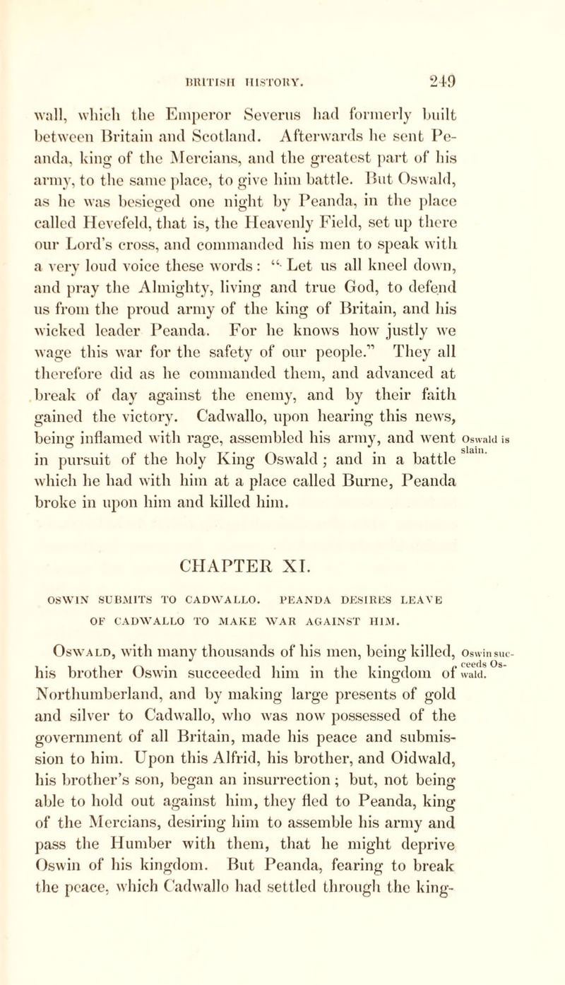 wall, which the Emperor Severus had formerly built between Britain and Scotland. Afterwards he sent Pe- anda, king of the Mercians, and the greatest part of his army, to the same place, to give him battle. But Oswald, as he was besieged one night by Peanda, in the place called Hevefeld, that is, the Heavenly Field, set up there our Lord’s cross, and commanded his men to speak with a very loud voice these words : “• Let us all kneel down, and pray the Almighty, living and true God, to defend us from the proud army of the king of Britain, and his wicked leader Peanda. For he knows how justly we wage this war for the safety of our people.” They all therefore did as he commanded them, and advanced at break of day against the enemy, and by their faith gained the victory. Cadwallo, upon hearing this news, being inflamed with rage, assembled his army, and went in pursuit of the holy King Oswald ; and in a battle which he had with him at a place called Burne, Peanda broke in upon him and killed him. CHAPTER XI. OSWIN SUBMITS TO CADWALLO. PEANDA DESIRES LEAVE OF CADWALLO TO MAKE WAR AGAINST HIM. Oswald, with many thousands of his men, being killed, his brother Oswin succeeded him in the kingdom of Northumberland, and by making large presents of gold and silver to Cadwallo, who was now possessed of the government of all Britain, made his peace and submis- sion to him. Upon this Alfrid, his brother, and Oidwald, his brother’s son, began an insurrection; but, not being able to hold out against him, they fled to Peanda, king of the Mercians, desiring him to assemble his army and pass the Humber with them, that he might deprive Oswin of his kingdom. But Peanda, fearing to break the peace, which Cadwallo had settled through the king- Oswald is slain. Oswin suc- ceeds Os- wald.