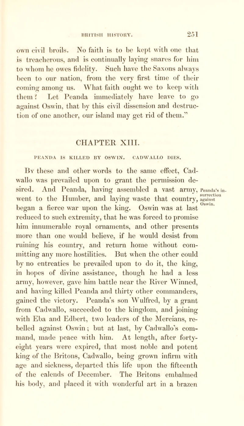 own civil broils. No faith is to be kept with one that is treacherous, and is continually laying snares for him to whom he owes fidelity. Such have the Saxons always been to our nation, from the very first time of their coming among us. What faith ought we to keep with them ? Let Peanda immediately have leave to go against Oswin, that by this civil dissension and destruc- tion of one another, our island may get rid of them.” CHAPTER XIII. TEANDA IS KILLED BY OSWIN. CADWALI.O DIES. By these and other words to the same effect, Cad- wallo was prevailed upon to grant the permission de- sired. And Peanda, having assembled a vast army, went to the Humber, and laying waste that country, began a fierce war upon the king. Oswin was at last reduced to such extremity, that he was forced to promise him innumerable royal ornaments, and other presents more than one would believe, if he would desist from ruining his country, and return home without com- mitting any more hostilities. But when the other could by no entreaties be prevailed upon to do it, the king, in hopes of divine assistance, though he had a less army, however, gave him battle near the River Winned, and having killed Peanda and thirty other commanders, gained the victory. Peanda’s son Wulfred, by a grant from Cadwallo, succeeded to the kingdom, and joining with Eba and Edbert, two leaders of the Mercians, re- belled against Oswin; but at last, by Cadwallo’s com- mand, made peace with him. At length, after forty- eight years were expired, that most noble and potent king of the Britons, Cadwallo, being grown infirm with age and sickness, departed this life upon the fifteenth of the calends of December. The Britons embalmed his body, and placed it with wonderful art in a brazen Peanda’s in- surrection against Oswin.