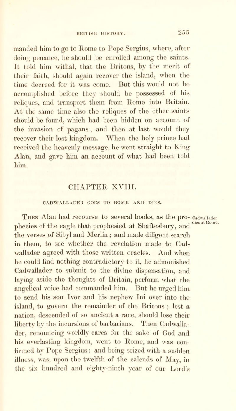 TIT! IT I SI I ITT STORY. mantled him to go to Rome to Rope Sergius, where, after doing penance, he should be enrolled among the saints. It told him withal, that the Britons, by the merit of their faith, should again recover the island, when the time decreed for it was come. But this would not be accomplished before they should be possessed of his reliques, and transport them from Rome into Britain. At the same time also the reliques of the other saints should be found, which had been hidden on account of the invasion of pagans; and then at last would they recover their lost kingdom. When the holy prince had received the heavenly message, he went straight to King Alan, and gave him an account of what had been told him. CHAPTER XVIII. CADWALLADER GOES TO ROME AND DIES. Th en Alan had recourse to several books, as the pro- phecies of the eagle that prophesied at Shaftesbury, and the verses of Sibyl and Merlin; and made diligent search in them, to see whether the revelation made to Cad- wallader agreed with those written oracles. And when he could find nothing contradictory to it, he admonished Cadwallader to submit to the divine dispensation, and laying aside the thoughts of Britain, perform what the angelical voice had commanded him. But he urged him to send his son Ivor and his nephew Ini over into the island, to govern the remainder of the Britons; lest a nation, descended of so ancient a race, should lose their liberty by the incursions of barbarians. Then Cadwalla- der, renouncing worldly cares for the sake of God and his everlasting kingdom, went to Rome, and was con- firmed by Pope Sergius : and being seized with a sudden illness, was, upon the twelfth of the calends of May, in the six hundred and eighty-ninth year of our Lord’s Cadwallader dies at Rome.