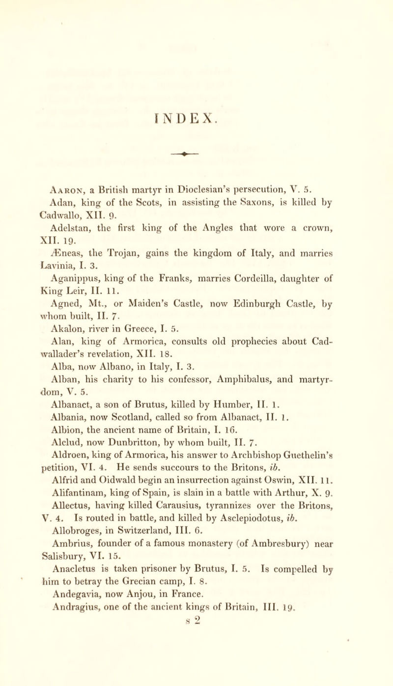 INDEX. Aaron, a British martyr in Dioclesian’s persecution, V. 5. Adan, king of the Scots, in assisting the Saxons, is killed by Cadwallo, XII. 9. Adelstan, the first king of the Angles that wore a crown, XII. 19. tineas, the Trojan, gains the kingdom of Italy, and marries Lavinia, I. 3. Aganippus, king of the Franks, marries Cordeilla, daughter of King Leir, II. 11. Agned, Mt., or Maiden’s Castle, now Edinburgh Castle, by whom built, II. 7- Akalon, river in Greece, I. 5. Alan, king of Armorica, consults old prophecies about Cad- wallader’s revelation, XII. 18. Alba, now Albano, in Italy, I. 3. Alban, his charity to his confessor, Amphibalus, and martyr- dom, V. 5. Albanact, a son of Brutus, killed by Humber, II. 1. Albania, now Scotland, called so from Albanact, II. 1. Albion, the ancient name of Britain, I. 16. Alclud, now Dunbritton, by whom built, II. 7- Aldroen, king of Armorica, his answer to Archbishop Guethelin’s petition, VI. 4. He sends succours to the Britons, ib. Alfrid and Oidwald begin an insurrection against Oswin, XII. 11. Alifantinam, king of Spain, is slain in a battle with Arthur, X. 9. Allectus, having killed Carausius, tyrannizes over the Britons, V. 4. Is routed in battle, and killed by Asclepiodotus, ib. Allobroges, in Switzerland, III. 6. Ambrius, founder of a famous monastery (of Ambresbury) near Salisbury, VI. 15. Anacletus is taken prisoner by Brutus, I. 5. Is compelled by him to betray the Grecian camp, I. 8. Andegavia, now Anjou, in France. Andragius, one of the ancient kings of Britain, III. 19.