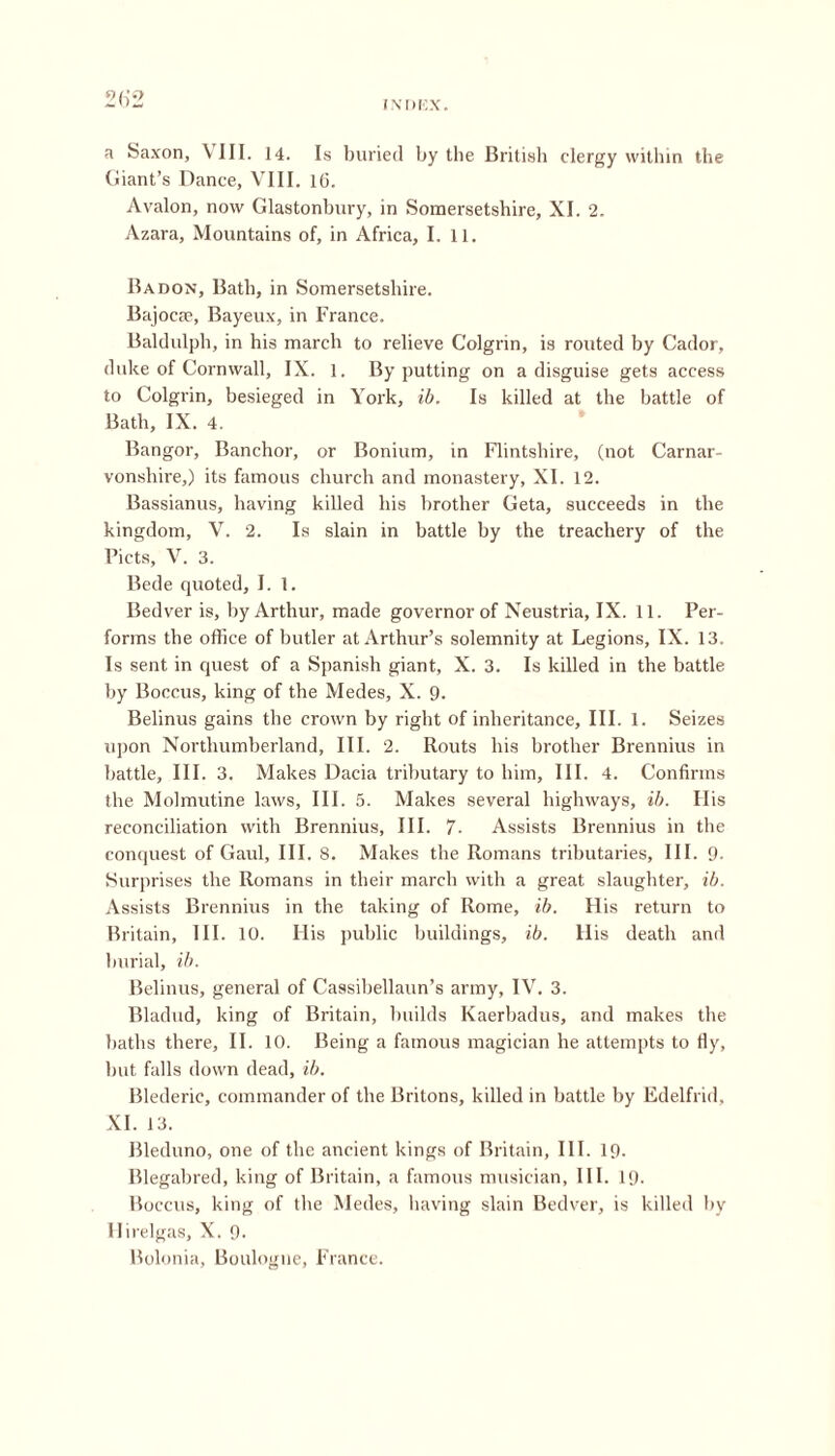 a Saxon, \ III. 14. Is buried by the British clergy within the Giant’s Dance, VIII. 16. Avalon, now Glastonbury, in Somersetshire, XI. 2. Azara, Mountains of, in Africa, I. 11. Badon, Bath, in Somersetshire. BajocEe, Bayeux, in France. Baldulph, in his march to relieve G'olgrin, is routed by Cador, duke of Cornwall, IX. 1. By putting on a disguise gets access to Colgrin, besieged in York, ib. Is killed at the battle of Bath, IX. 4. Bangor, Banchor, or Bonium, in Flintshire, (not Carnax- vonshire,) its famous church and monastery, XI. 12. Bassianus, having killed bis brother Geta, succeeds in the kingdom, V. 2. Is slain in battle by the treachery of the Piets, V. 3. Bede quoted, I. 1. Bedver is, by Arthur, made governor of Neustria, IX. 11. Per- forms the office of butler at Arthur’s solemnity at Legions, IX. 13. Is sent in quest of a Spanish giant, X. 3. Is killed in the battle by Boccus, king of the Medes, X. 9. Belinus gains the crown by right of inheritance. III. 1. Seizes upon Northumberland, III. 2. Routs his brother Brennius in battle. III. 3. Makes Dacia tributary to him. III. 4. Confirms the Molmutine laws. III. 5. Makes several highways, ib. His reconciliation with Brennius, III. 7- Assists Brennius in the conquest of Gaul, III. 8. Makes the Romans tributai'ies, III. 9- Surprises the Romans in their march with a great slaughter, ib. Assists Brennius in the taking of Rome, ib. His l-eturn to Britain, III. 10. His public buildings, ib. His death and burial, ib. Belinus, general of Cassibellaun’s army, IV. 3. Bladud, king of Britain, builds Kaerbadus, and makes the baths there, II. 10. Being a famous magician he attempts to fly, but falls down dead, ib. Blederic, commander of the Britons, killed in battle by Edelfrid, XI. 13. Bleduno, one of the ancient kings of Britain, III. 19. Blegabred, king of Britain, a famous musician, III. 19. Boccus, king of the Medes, having slain Bedver, is killed by Ilirelgas, X. 9. Bolonia, Boulogne, France.