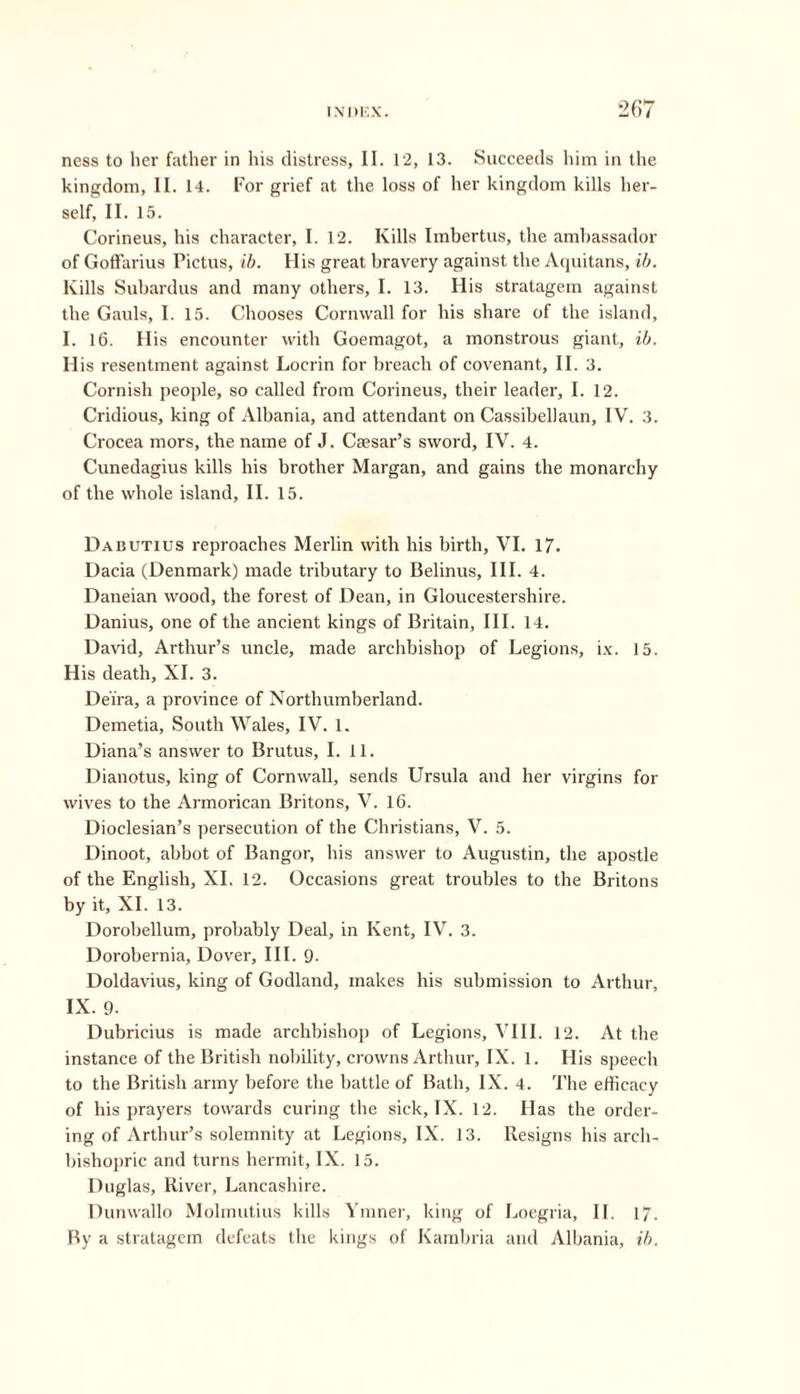 ness to her father in his distress, II. 12, 13. Succeeds him in the kingdom, II. 14. For grief at the loss of her kingdom kills her- self, II. 15. Corineus, his character, I. 12. Kills Imbertus, the ambassador of Goffarius Pictus, ib. His great bravery against the Aquitans, ib. Kills Subardus and many others, I. 13. His stratagem against the Gauls, I. 15. Chooses Cornwall for his share of the island, I. 16. His encounter with Goemagot, a monstrous giant, ib. His resentment against Locrin for breach of covenant, II. 3. Cornish people, so called from Corineus, their leader, I. 12. Cridious, king of Albania, and attendant on Cassibellaun, IV. 3. Crocea mors, the name of J. Ceesar’s sword, IV. 4. Cunedagius kills his brother Margan, and gains the monarchy of the whole island, II. 15. Dabutius reproaches Merlin with his birth, VI. 17. Dacia (Denmark) made tributary to Belinus, III. 4. Daneian wood, the forest of Dean, in Gloucestershire. Danius, one of the ancient kings of Britain, III. 14. David, Arthur’s uncle, made archbishop of Legions, ix. 15. His death, XI. 3. Deira, a province of Northumberland. Demetia, South Wales, IV. 1. Diana’s answer to Brutus, I. 11. Dianotus, king of Cornwall, sends Ursula and her virgins for wives to the Armorican Britons, V. 16. Dioclesian’s persecution of the Christians, V. 5. Dinoot, abbot of Bangor, his answer to Augustin, the apostle of the English, XI. 12. Occasions great troubles to the Britons by it, XI. 13. Dorobellum, probably Deal, in Kent, IV. 3. Dorobernia, Dover, III. 9. Doldavius, king of Godland, makes his submission to Arthur, IX. 9. Dubricius is made archbishop of Legions, VIII. 12. At the instance of the British nobility, crowns Arthur, IX. 1. His speech to the British army before the battle of Bath, IX. 4. The efficacy of his prayers towards curing the sick, IX. 12. Has the order- ing of Arthur’s solemnity at Legions, IX. 13. Resigns his arch- bishopric and turns hermit, IX. 15. Duglas, River, Lancashire. Dunwallo Molmutius kills Ymner, king of Loegria, II. 17. By a stratagem defeats the kings of Kambria and Albania, ib.