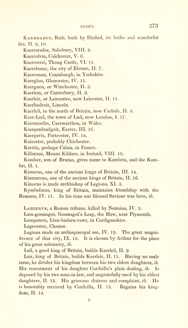 Kaerbadus, Bath, built by Bladud, its balbs and wonderful fire, II. 9, 10. Kaercaradoc, Salisbury, VIII. 9- Kaercolvin, Colchester, V. 6. Kaercorrei, Thong Castle, VI. 11. Kaerebrauc, the city of Ebrauc, II. 7. Kaerconan, Conisburgh, in Yorkshire. Kaerglou, Gloucester, IV. 15. Kaerguen, or Winchester, II. 9. Kaerlem, or Canterbury, II. 9. Kaerleir, or Leircestre, now Leicester, II. II. Kaerliudcoit, Lincoln. Kaerleil, in the north of Britain, now Carlisle, II. 9. Kaer-Lud, the town of Lud, now London, I. 17- Kaermerdin, Caermarthen, in Wales. Kaerpenhuelgoit, Exeter, III. 16. Kaerperis, Portcester, IV. 14. Kaicester, probably Chichester. Karitia, perhaps Calais, in France. Killaraus, Mount Kildare, in Ireland, VIII. 10. Ivamber, son of Brutus, gives name to Kambria, and the Kam- bri, II. 1. Kimarus, one of the ancient kings of Britain, III. 14. Kinmarcus, one of the ancient kings of Britain, II. 16. Kinocus is made archbishop of Legions, XI. 3. Kymbelinus, king of Britain, maintains friendship with the Romans, IV. 11. In his time our blessed Saviour was born, ib. Labienus, a Roman tribune, killed by Nennius, IV. 3. Lam-goemagot, Goemagot’s Leap, the Haw, near Plymouth. Lampatern, Llan-badarn-vawr, in Cardiganshire. Legecester, Chester. Legions made an archiepiscopal see, IV. 19- The great magni- ficence of that city, IX. 12. It is chosen by Arthur for the place of his great solemnity, ib. Leil, a good king of Britain, builds Kaerleil, II. 9- Leir, king of Britain, builds Kaerleir, II. 11. Having no male issue, he divides his kingdom between his two eldest daughters, ib. His resentment of his daughter Cordeilla’s plain dealing, ib. Is deposed by his two sons-in-law, and ungratefully used by his eldest daughters, II. 12. His grievous distress and complaint, ib. He is honorably received by Cordeilla, II. 13. Regains bis king- dom, II. 14. T