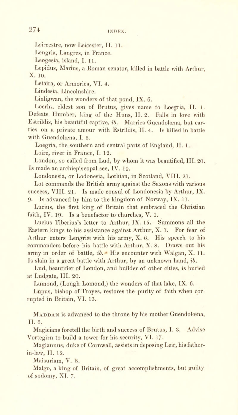 271 Leircestre, now Leicester, II. 11. Lengria, Langres, in France. Leogesia, island, I. 11. Lepidus, Marius, a Roman senator, killed in battle with Arthur, X. 10. Letaira, or Armorica, VI. 4. Lindesia, Lincolnshire. Linligwan, the wonders of that pond, IX. 6. Locrin, eldest son of Brutus, gives name to Loegria, II. 1 Defeats Humber, king of the Huns, II. 2. Falls in love with Estrildis, his beautiful captive, ib. Marries Guendolcena, but car- ries on a private amour with Estrildis, II. 4. Is killed in battle with Guendolcena, I. 5. Loegria, the southern and central parts of England, II. 1. Loire, river in France, I. 12. London, so called from Lud, by whom it was beautified. III. 20. Is made an archiepiscopal see, IV. 19. Londonesia, or Lodonesia, Lothian, in Scotland, VIII. 21. Lot commands the British army against the Saxons with various success, VIII. 21. Is made consul of Londonesia by Arthur, IX. 9. Is advanced by him to the kingdom of Norway, IX. 11. Lucius, the first king of Britain that embraced the Christian faith, IV. 19. Is a benefactor to churches, V. 1. Lucius Tiberius’s letter to Arthur, IX. 15. Summons all the Eastern kings to his assistance against Arthur, X. 1. For fear of Arthur enters Lengrise with his army, X. 6. His speech to his commanders before his battle with Arthur, X. 8. Draws out his army in order of battle, ib.‘ His encounter with Walgan, X. 11. Is slain in a great battle with Arthur, by an unknown hand, ib. Lud, beautifier of London, and builder of other cities, is buried at Ludgate, III. 20. Lumond, (Lough Lomond,) the wonders of that lake, IX. 6. Lupus, bishop of Troyes, restores the purity of faith when cor- rupted in Britain, VI. 13. Maddan is advanced to the throne by his mother Guendolcena, II. G. Magicians foretell the birth and success of Brutus, I. 3. Advise Vortegirn to build a tower for his security, VI. 17- Maglaunus, duke of Cornwall, assists in deposing Leir, his father- in-law, II. 12. Maisuriam, V. 8. Malgo, a king of Britain, of great accomplishments, but guilty