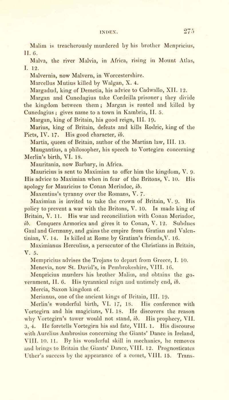 Malirn is treacherously murdered by his brother Menpricius, 11. 6. Malva, the river Malvia, in Africa, rising in Mount Atlas, I. 12. Malvernia, now Malvern, in Worcestershire. Marcellus Mutius killed by Walgan, X. 4. Margadud, king of Demetia, his advice to Cadvvallo, XII. 12. Margan and Cunedagius take Cordeilla prisoner; they divide the kingdom between them; Margan is routed and killed by Cunedagius; gives name to a town in Kambria, II. 5. Margan, king of Britain, his good reign. III. 19. Marius, king of Britain, defeats and kills Rodric, king of the Piets, IV. 17. His good character, ib. Martia, queen of Britain, author of the Martian law, III. 13. Maugantius, a philosopher, his speech to Vortegirn concerning Merlin’s birth, VI. 18. Mauritania, now Barbary, in Africa. Mauricius is sent to Maximian to offer him the kingdom, V. 9. His advice to Maximian when in fear of the Britons, V. 10. His apology for Mauricius to Conan Meriadoc, ib. Maxentius’s tyranny over the Romans, V. 7- Maximian is invited to take the crown of Britain, V. 9. His policy to prevent a war with the Britons, V. 10. Is made king of Britain, V. 11. His war and reconciliation with Conan Meriadoc, ib. Conquers Armorica and gives it to Conan, V. 12. Subdues Gaul and Gei’many, and gains the empire from Gratian and Valen- tinian, V. 14. Is killed at Rome by Gratian’s friends,V. 16. Maximianus Herculius, a persecutor of the Christians in Britain, V. 5. Mempricius advises the Trojans to depart from Greece, I. 10. Menevia, now St. David’s, in Pembrokeshire, VIII. 16. Menpricius murders his brother Malirn, and obtains the go- vernment, II. 6. His tyrannical reign and untimely end, ib. Mercia, Saxon kingdom of. Merianus, one of the ancient kings of Britain, III. 19. Merlin’s wonderful birth, VI. 17, 18. His conference with Vortegirn and his magicians, VI. IS. He discovers the reason why Vortegirn’s tower would not stand, ib. His prophecy, VII. 3, 4. He foretells Vortegirn his sad fate, VIII. 1. His discourse with Aurelius Ambrosius concerning the Giants’ Dance in Ireland, VIII. 10. 11. By his wonderful skill in mechanics, he removes and brings to Britain the Giants’ Dance, VIII. 12. Prognosticates