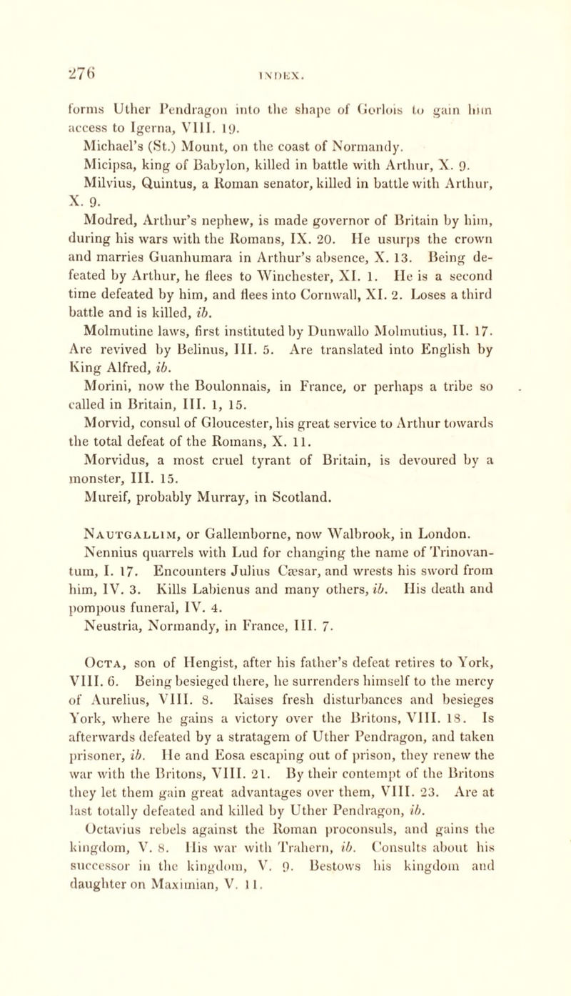 forms Uther Pendragon into the shape of Gorlois to gain Imn access to Igerna, VIII. 19. Michael’s (St.) Mount, on the coast of Normandy. Micipsa, king of Babylon, killed in battle with Arthur, X. 9. Milvius, Quintus, a Roman senator, killed in battle with Arthur, X. 9. Modred, Arthur’s nephew, is made governor of Britain by him, during his wars with the Romans, IX. 20. He usurps the crown and marries Guanhumara in Arthur’s absence, X. 13. Being de- feated by Arthur, he flees to Winchester, XI. 1. He is a second time defeated by him, and flees into Cornwall, XI. 2. Loses a third battle and is killed, ib. Molmutine laws, first instituted by Dunwallo Molmutius, II. 17- Are revived by Belinus, III. 5. Are translated into English by King Alfred, ib. Morini, now the Boulonnais, in France, or perhaps a tribe so called in Britain, III. 1, 15. Morvid, consul of Gloucester, his great service to Arthur towards the total defeat of the Romans, X. 11. Morvidus, a most cruel tyrant of Britain, is devoured by a monster, III. 15. Mureif, probably Murray, in Scotland. Nautgallim, or Gallemborne, now Walbrook, in London. Nennius quarrels with Lud for changing the name of Trinovan- tum, I. 17. Encounters Julius Caesar, and wrests his sword from him, IV. 3. Kills Labienus and many others, ib. His death and pompous funeral, IV. 4. Neustria, Normandy, in France, III. 7. Octa, son of Hengist, after his father’s defeat retires to York, VIII. 6. Being besieged there, he surrenders himself to the mercy of Aurelius, VIII. 8. Raises fresh disturbances and besieges York, where he gains a victory over the Britons, VIII. 18. Is afterwards defeated by a stratagem of Uther Pendragon, and taken prisoner, ib. He and Eosa escaping out of prison, they renew the war with the Britons, VIII. 21. By their contempt of the Britons they let them gain great advantages over them, VIII. 23. Are at last totally defeated and killed by Uther Pendragon, ib. Octavius rebels against the Roman proconsuls, and gains the kingdom, V. 8. His war with Trahern, ib. Consults about his successor in the kingdom, V7. 9- Bestows his kingdom and daughter on Maximian, V. 11.