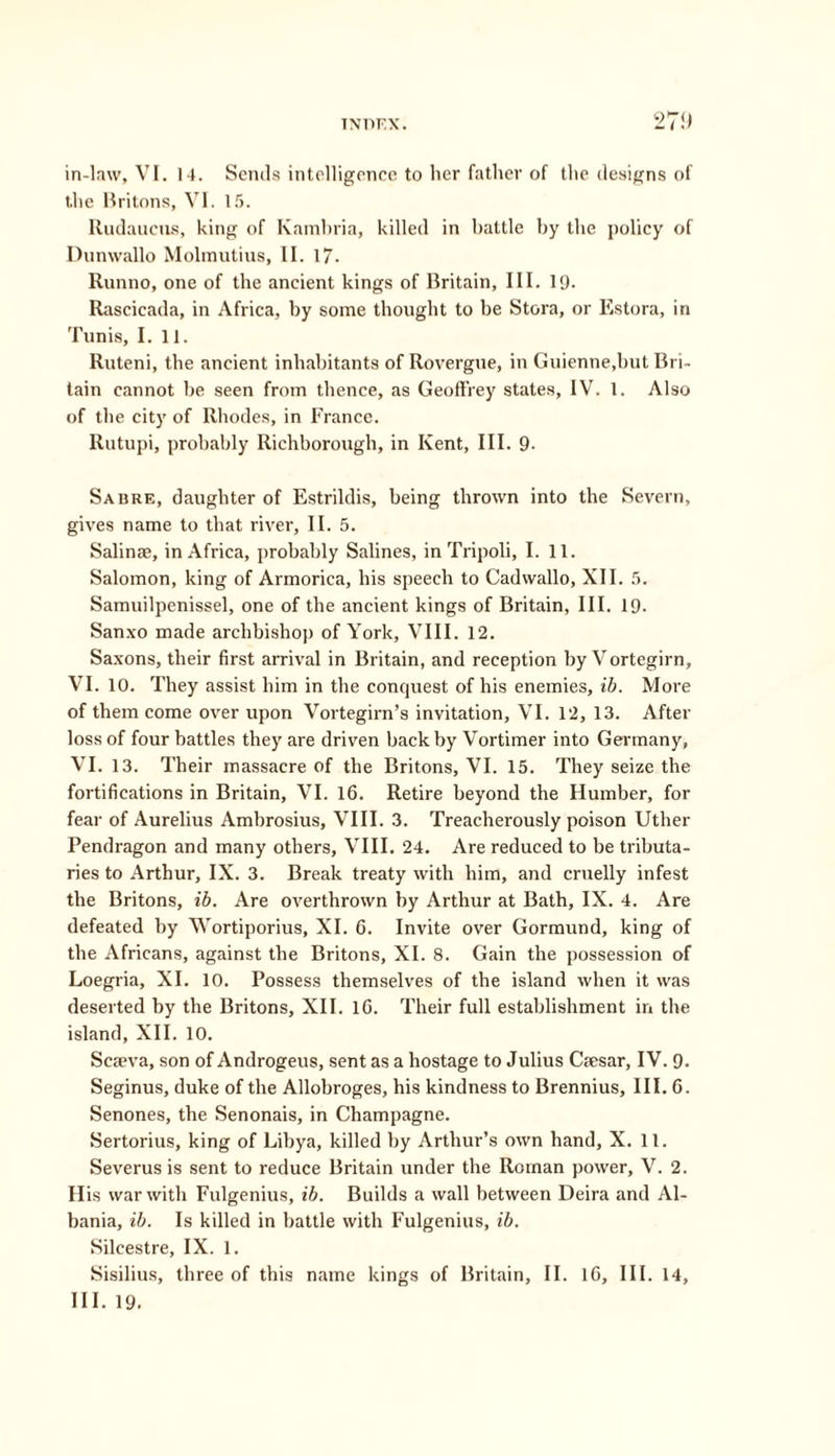 TXDF.X. 27!) in-law, VI. 14. Sends intelligence to her father of the designs of t.he Britons, VI. 15. Rudaueus, king of Kambria, killed in battle by the policy of Dunwallo Molmutius, II. 17- Runno, one of the ancient kings of Britain, III. 19. Rascicada, in Africa, by some thought to be Stora, or Estora, in Tunis, I. 11. Ruteni, the ancient inhabitants of Rovergue, in Guienne.but Bri- tain cannot be seen from thence, as Geoffrey states, IV. 1. Also of the city of Rhodes, in France. Rutupi, probably Richborough, in Kent, III. 9. Sabre, daughter of Estrildis, being thrown into the Severn, gives name to that river, II. 5. Salinae, in Africa, probably Salines, in Tripoli, I. 11. Salomon, king of Armorica, his speech to Cadwallo, XII. 5. Samuilpenissel, one of the ancient kings of Britain, III. 19- Sanxo made archbishop of York, VIII. 12. Saxons, their first arrival in Britain, and reception by Vortegirn, VI. 10. They assist him in the conquest of his enemies, ib. More of them come over upon Vortegirn’s invitation, VI. 12, 13. After loss of four battles they are driven back by Vortimer into Germany, VI. 13. Their massacre of the Britons, VI. 15. They seize the fortifications in Britain, VI. 16. Retire beyond the Humber, for fear of Aurelius Ambrosius, VIII. 3. Treacherously poison Uther Pendragon and many others, VIII. 24. Are reduced to be tributa- ries to Arthur, IX. 3. Break treaty with him, and cruelly infest the Britons, ib. Are overthrown by Arthur at Bath, IX. 4. Are defeated by Wortiporius, XI. 6. Invite over Gormund, king of the Africans, against the Britons, XI. 8. Gain the possession of Loegria, XI. 10. Possess themselves of the island when it was deserted by the Britons, XII. 16. Their full establishment in the island, XII. 10. Scaeva, son of Androgeus, sent as a hostage to Julius Caesar, IV. 9- Seginus, duke of the Allobroges, his kindness to Brennius, III. 6. Senones, the Senonais, in Champagne. Sertorius, king of Libya, killed by Arthur’s own hand, X. 11. Severus is sent to reduce Britain under the Roman power, V. 2. His war with Fulgenius, ib. Builds a wall between Deira and Al- bania, ib. Is killed in battle with Fulgenius, ib. Silcestre, IX. 1. Sisilius, three of this name kings of Britain, II. 16, III. 14,