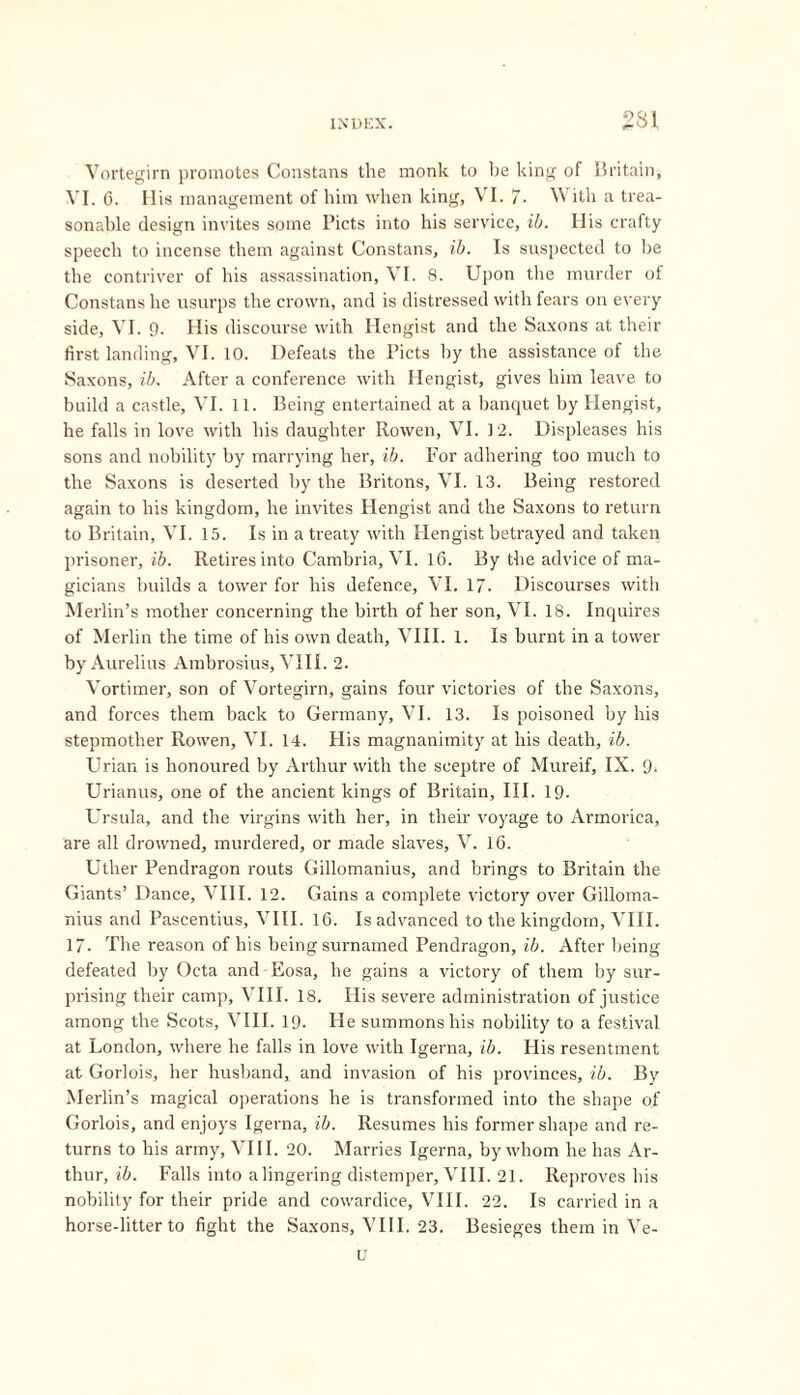 Vortegirn promotes Constans the monk to lie king of Britain, VI. 6. His management of him when king, VI. 7. With a trea- sonable design invites some Piets into his service, ib. His crafty speech to incense them against Constans, ib. Is suspected to he the contriver of his assassination, VI. 8. Upon the murder of Constans he usurps the crown, and is distressed with fears on every side, VI. 9. His discourse with Hengist and the Saxons at their first landing, VI. 10. Defeats the Piets by the assistance of the Saxons, ib. After a conference with Hengist, gives him leave to build a castle, VI. 11. Being entertained at a banquet by Hengist, he falls in love with his daughter Rowen, VI. 12. Displeases his sons and nobility by marrying her, ib. For adhering too much to the Saxons is deserted by the Britons, VI. 13. Being restored again to his kingdom, he invites Hengist and the Saxons to return to Britain, VI. 15. Is in a treaty with Hengist betrayed and taken prisoner, ib. Retires into Cambria, VI. 16. By the advice of ma- gicians builds a tower for his defence, VI. 17. Discourses with Merlin’s mother concerning the birth of her son, VI. 18. Inquires of Merlin the time of his own death, VIII. 1. Is burnt in a tower by Aurelius Ambrosius, VIII. 2. Vortimer, son of Vortegirn, gains four victories of the Saxons, and forces them back to Germany, VI. 13. Is poisoned by his stepmother Rowen, VI. 14. His magnanimity at his death, ib. Urian is honoured by Arthur with the sceptre of Mureif, IX. 9. Urianus, one of the ancient kings of Britain, III. 19- Ursula, and the virgins with her, in their voyage to Armorica, are all drowned, murdered, or made slaves, V. 16. Uther Pendragon routs Gillomanius, and brings to Britain the Giants’ Dance, VIII. 12. Gains a complete victory over Gilloma- nius and Pascentius, VIII. 16. Is advanced to the kingdom, VIII. 17- The reason of his being surnamed Pendragon, ib. After being defeated by Octa and Eosa, he gains a victory of them by sur- prising their camp, VIII. 18. His severe administration of justice among the Scots, VIII. 19. He summons his nobility to a festival at London, where he falls in love with Igerna, ib. His resentment at Gorlois, her husband, and invasion of his provinces, ib. By Merlin’s magical operations he is transformed into the shape of Gorlois, and enjoys Igerna, ib. Resumes his former shape and re- turns to his army, VIII. 20. Marries Igerna, by whom he has Ar- thur, ib. Falls into alingering distemper, VIII. 21. Reproves his nobility for their pride and cowardice, VIII. 22. Is carried in a horse-litter to fight the Saxons, VIII. 23. Besieges them in Ve- il