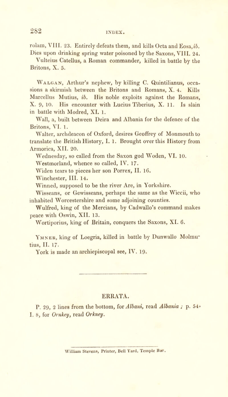 rolam, VIII. 23. Entirely defeats them, and kills Octa and Eosa,i&. Dies upon drinking spring water poisoned by the Saxons, VIII. 24. Vulteius Catellus, a Roman commander, killed in battle by the Britons, X. 5. Walgan, Arthur’s nephew, by killing C. Quintilianus, occa- sions a skirmish between the Britons and Romans, X. 4. Kills Marcellus Mutius, ib. His noble exploits against the Romans, X. 9, 10. His encounter with Lucius Tiberius, X. 11. Is slain in battle with Modred, XI. 1. Wall, a, built between Deira and Albania for the defence of the Britons, VI. 1. Walter, archdeacon of Oxford, desires Geoffrey of Monmouth to translate the British History, I. 1. Brought over this History from Armorica, XII. 20. Wednesday, so called from the Saxon god Woden, VI. 10. Westmorland, whence so called, IV. 17. Widen tears to pieces her son Porrex, II. 16. Winchester, III. 14. Winned, supposed to be the river Are, in Yorkshire. Wisseans, or Gewisseans, perhaps the same as the Wiccii, who inhabited Worcestershire and some adjoining counties. Wulfred, king of the Mercians, by Cadwallo’s command makes peace with Oswin, XII. 13. Wortiporius, king of Britain, conquers the Saxons, XI. 6. Ymner, king of Loegria, killed in battle by Dunwallo Molmir tius, II. 17- York is made an archiepiscopal see, IV. 19. ERRATA. P. 29, 2 lines from the bottom, for Albani, read Albania ; p. 54- I. 8, for Ornkey, read Orkney, William Stevens, Printer, Bell Yard, Temple Bar.